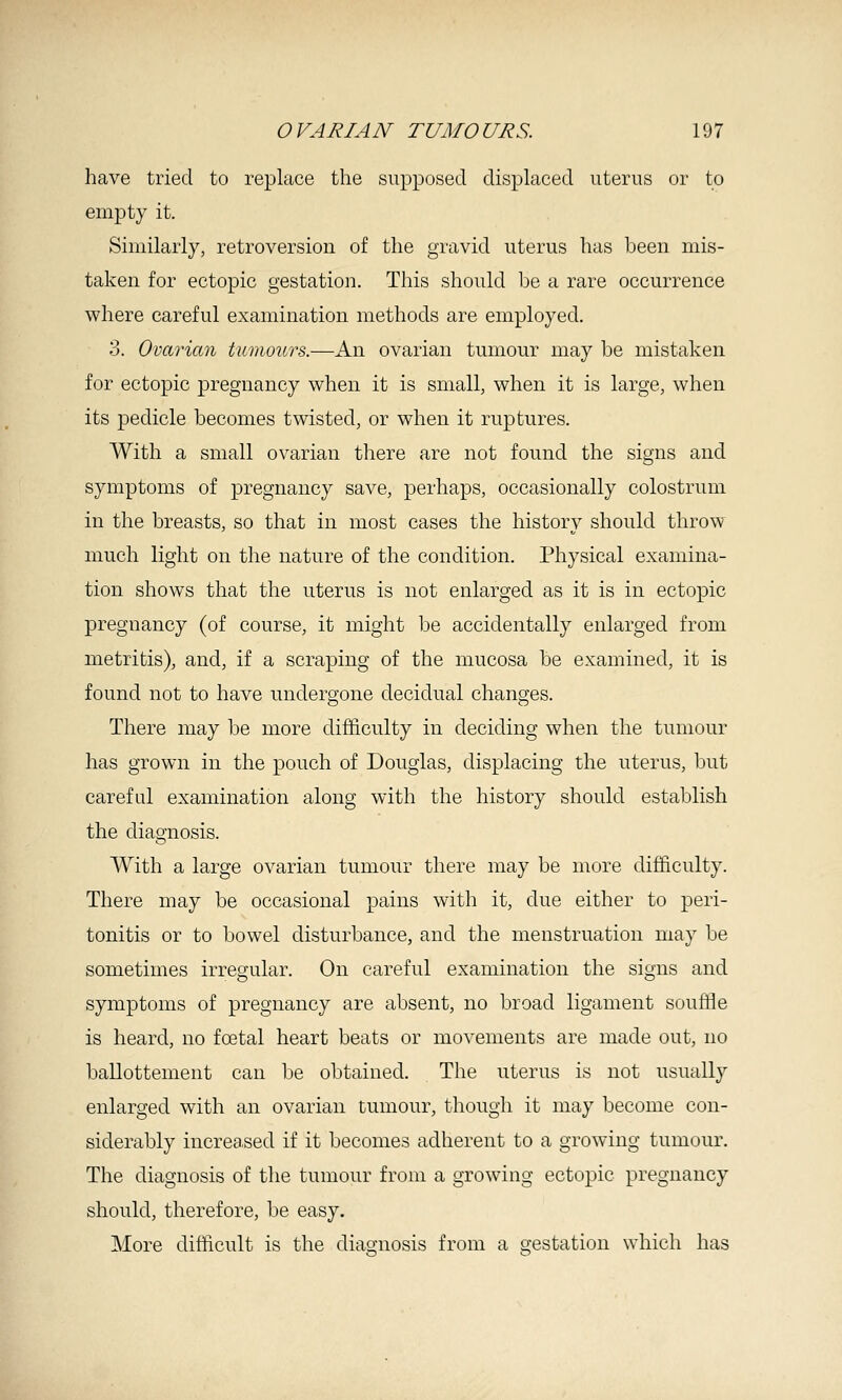 have tried to replace the supposed displaced uterus or to empty it. Similarly, retroversion of the gravid uterus has been mis- taken for ectopic gestation. This should be a rare occurrence where careful examination methods are employed. 3. Ovarian tumours.—An ovarian tumour may be mistaken for ectopic pregnancy when it is small, when it is large, when its pedicle becomes twisted, or when it ruptures. With a small ovarian there are not found the signs and symptoms of pregnancy save, perhaps, occasionally colostrum in the breasts, so that in most cases the history should throw much light on the nature of the condition. Physical examina- tion shows that the uterus is not enlarged as it is in ectopic pregnancy (of course, it might be accidentally enlarged from metritis), and, if a scraping of the mucosa be examined, it is found not to have undergone decidual changes. There may be more difficulty in deciding when the tumour has grown in the pouch of Douglas, displacing the uterus, but careful examination along with the history should establish the diagnosis. With a large ovarian tumour there may be more difficulty. There may be occasional pains with it, due either to peri- tonitis or to bowel disturbance, and the menstruation may be sometimes irregular. On careful examination the signs and symptoms of pregnancy are absent, no broad ligament souffle is heard, no fcetal heart beats or movements are made out, no ballottement can be obtained. The uterus is not usually enlarged with an ovarian tumour, though it may become con- siderably increased if it becomes adherent to a growing tumour. The diagnosis of the tumour from a growing ectopic pregnancy should, therefore, be easy. More difficult is the diag;nosis from a s-estation which has
