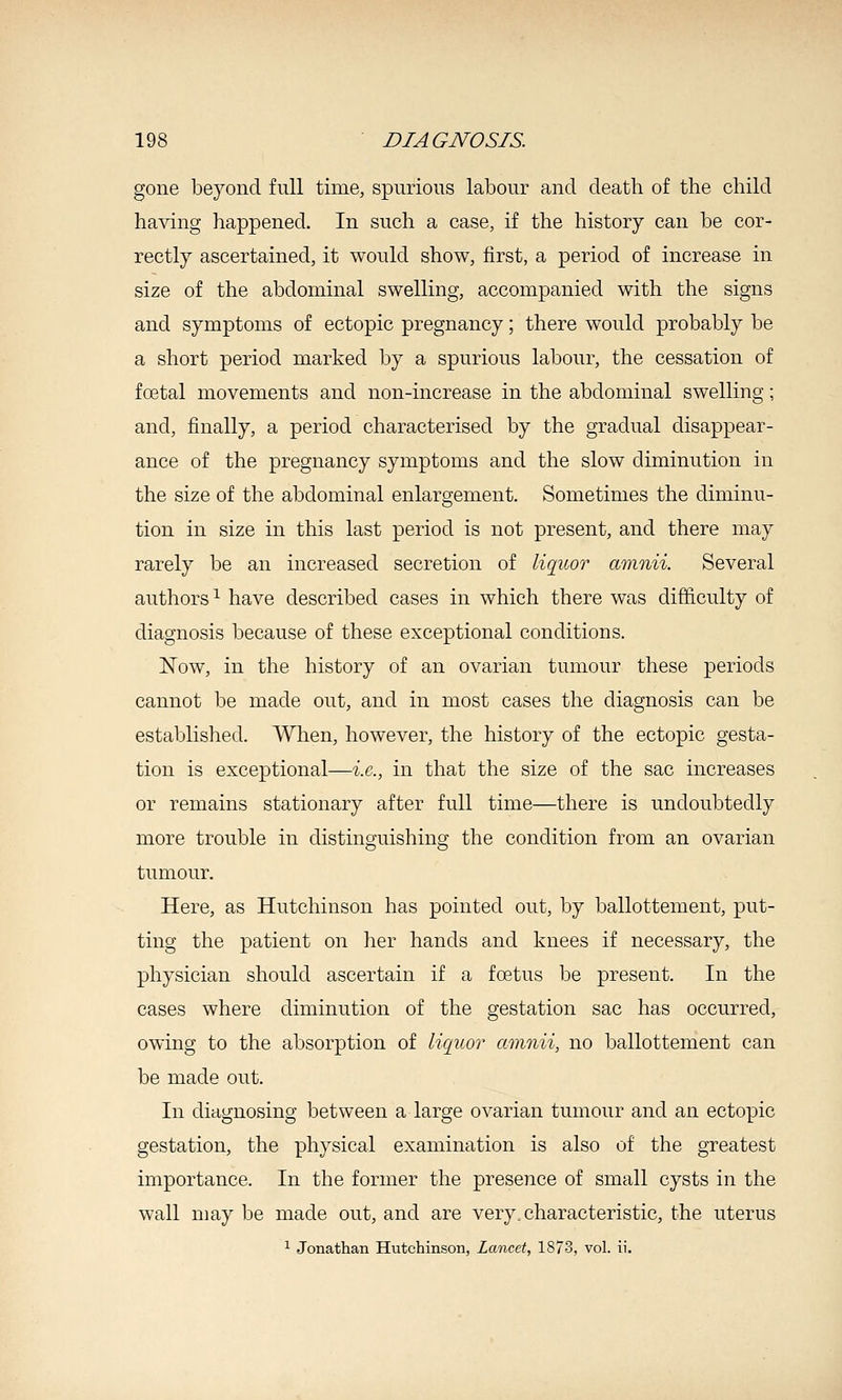 gone beyond full time, spurious labour and death of the child having happened. In such a case, if the history can be cor- rectly ascertained, it would show, first, a period of increase in size of the abdominal swelling, accompanied with the signs and symptoms of ectopic pregnancy; there would probably be a short period marked by a spurious labour, the cessation of foetal movements and non-increase in the abdominal swelling; and, finally, a period characterised by the gradual disappear- ance of the pregnancy symptoms and the slow diminution in the size of the abdominal enlargement. Sometimes the diminu- tion in size in this last period is not present, and there may rarely be an increased secretion of liquor amnii. Several authors^ have described cases in which there was difficulty of diagnosis because of these exceptional conditions. Now, in the history of an ovarian tumour these periods cannot be made out, and in most cases the diagnosis can be established. When, however, the history of the ectopic gesta- tion is exceptional—i.e., in that the size of the sac increases or remains stationary after full time—there is undoubtedly more trouble in distinguishing the condition from an ovarian tumour. Here, as Hutchinson has pointed out, by ballottement, put- ting the patient on lier hands and knees if necessary, the physician should ascertain if a foetus be present. In the cases where diminution of the gestation sac has occurred, owing to the absorption of liquor amnii, no ballottement can be made out. In diagnosing between a large ovarian tumour and an ectopic gestation, the physical examination is also of the greatest importance. In the former the presence of small cysts in the wall may be made out, and are very, characteristic, the uterus ^ Jonathan Hutchinson, Lancet, 1873, vol. ii.
