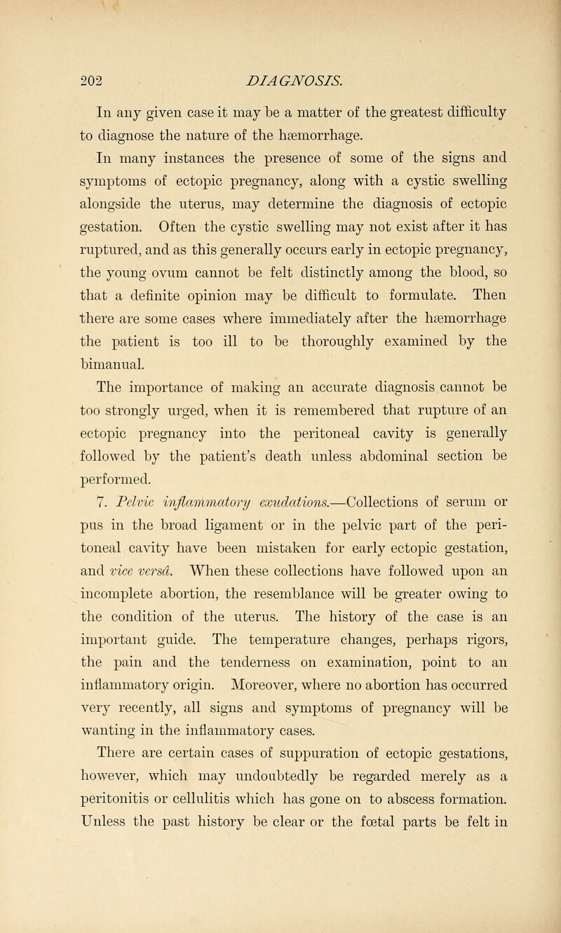 In any given case it may be a matter of the greatest difficulty to diagnose the nature of the hsemorrhage. In many instances the presence of some of the signs and symptoms of ectopic pregnancy, along with a cystic swelling alongside the uterus, may determine the diagnosis of ectopic gestation. Often the cystic swelling may not exist after it has ruptured, and as this generally occurs early in ectopic pregnancy, the young ovum cannot be felt distinctly among the blood, so that a definite opinion may be difficult to formulate. Then there are some cases where immediately after the haemorrhage the patient is too ill to be thoroughly examined by the bimanual. The importance of making an accurate diagnosis cannot be too strongly urged, when it is remembered that rupture of an ectopic pregnancy into the peritoneal cavity is generally followed by the patient's death unless abdominal section be performed. 7. Pelvic injiammatory exudations.—Collections of serum or pus in the broad ligament or in the pelvic part of the peri- toneal cavity have been mistaken for early ectopic gestation, and vice versd. When these collections have followed upon an incomplete abortion, the resemblance will be greater owing to the condition of the uterus. The history of the case is an important guide. The temperature changes, perhaps rigors, the pain and the tenderness on examination, point to an inflammatory origin. Moreover, where no abortion has occurred very recently, all signs and symptoms of pregnancy will be wanting in the inflammatory cases. There are certain cases of suppuration of ectopic gestations, however, which may undoubtedly be regarded merely as a peritonitis or cellulitis which has gone on to abscess formation. Unless the past history be clear or the foetal parts be felt in