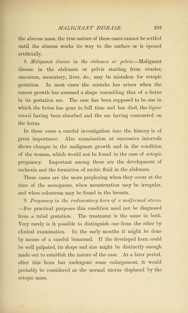 the abscess mass, the true nature of these cases cannot be settled until the abscess works its way to the surface or is opened artificially. 8. Malignant disease in the ahdomcn or pelvis.—Malignant disease in the abdomen or pelvis starting from ovaries, omentum, mesentery, liver, &c., may be mistaken for ectopic gestation. In most cases the mistake has arisen when the cancer growth has assumed a shape resembling that of a foetus in its gestation sac. The case has been supposed to be one in which the foetus has gone to full time and has died, the liquor amnii having been absorbed and the sac having contracted on the foetus. In these cases a careful investigation into the history is of great importance. Also examination at successive intervals shows changes in the malignant growth and in the condition of the woman, which would not be found in the case of ectopic pregnancy. Important among these are the development of cachexia and the formation of ascitic fluid in the abdomen. These cases are the more perplexing when they occur at the time of the menopause, when menstruation may be irregular, and when colostrum may be found in the breasts. 9. Pregnancy in the rudimentary horn of a malformed uterus. —For practical purposes this condition need not be diagnosed from a tubal g-estation. The treatment is the same in both. Very rarely is it possible to distinguish one from the other by clinical examination. In the early months it might be done by means of a careful bimanual. If the developed horn could be well palpated, its shape and size might be distinctly enough made out to establish the nature of the case. At a later period, after this horn has undergone some enlargement, it would probably be considered as the normal uterus displaced by the ectopic mass.