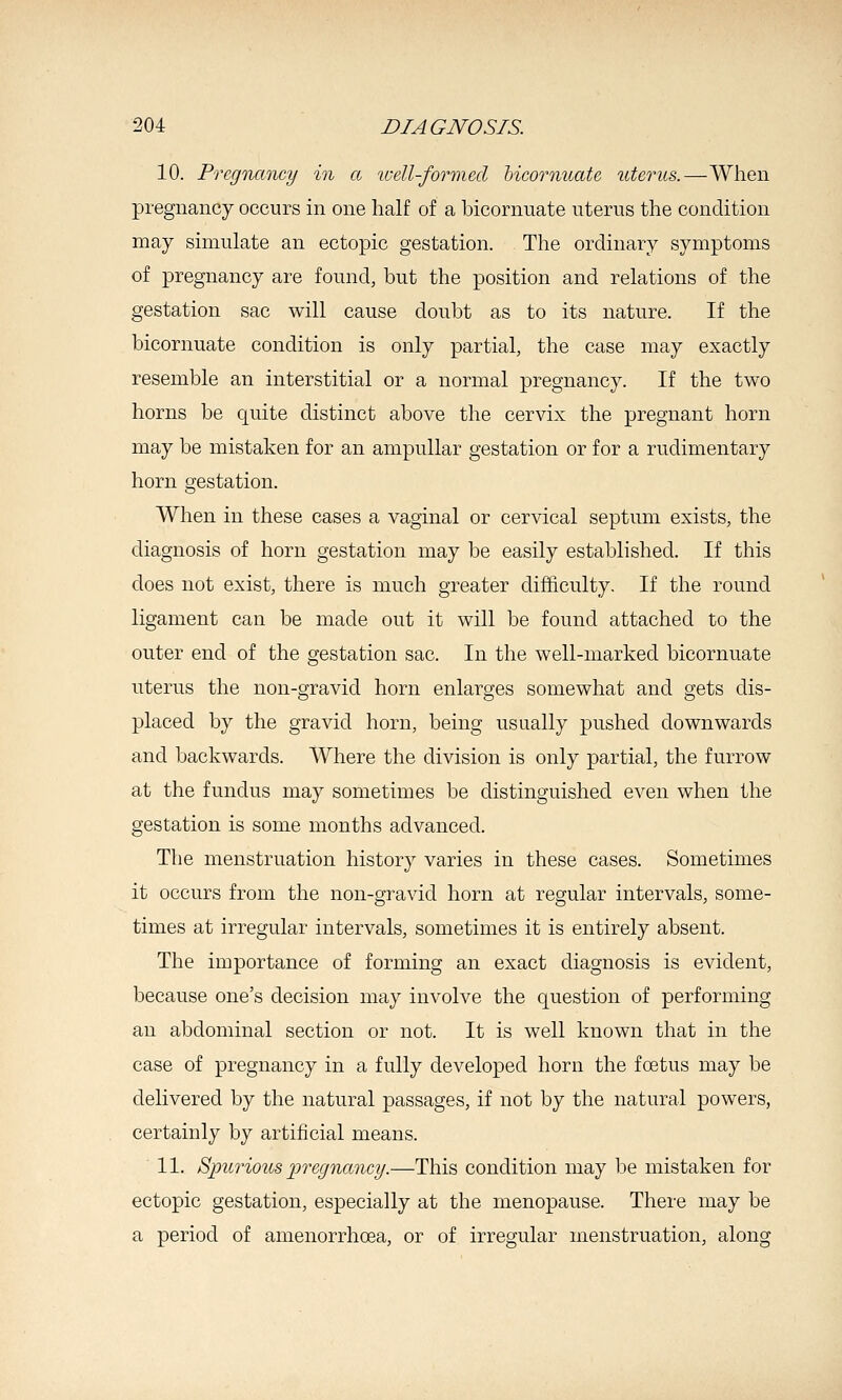 10. Pregnancy in a well-formed hicornuate uterus.—When pregnancy occurs in one half of a hicornuate uterus the condition may simulate an ectopic gestation. The ordinary symptoms of pregnancy are found, but the position and relations of the gestation sac will cause doubt as to its nature. If the hicornuate condition is only partial, the case may exactly resemble an interstitial or a normal pregnancy. If the two horns be quite distinct above the cervix the pregnant horn may be mistaken for an ampullar gestation or for a rudimentary horn gestation. When in these cases a vaginal or cervical septum exists, the diagnosis of horn gestation may be easily established. If this does not exist, there is much greater difficulty. If the round ligament can be made out it will be found attached to the outer end of the gestation sac. In the well-marked hicornuate uterus the non-gravid horn enlarges somewhat and gets dis- placed by the gravid horn, being usually pushed downwards and backwards. Where the division is only partial, the furrow at the fundus may sometimes be distinguished even when the gestation is some months advanced. The menstruation history varies in these cases. Sometimes it occurs from the non-gravid horn at regular intervals, some- times at irregular intervals, sometimes it is entirely absent. The importance of forming an exact diagnosis is evident, because one's decision may involve the question of performing an abdominal section or not. It is well known that in the case of pregnancy in a fully developed horn the foetus may be delivered by the natural passages, if not by the natural powers, certainly by artificial means. 11. SpurioiLS pregnancy.—This condition may be mistaken for ectopic gestation, especially at the menopause. There may be a period of amenorrhoea, or of irregular menstruation, along