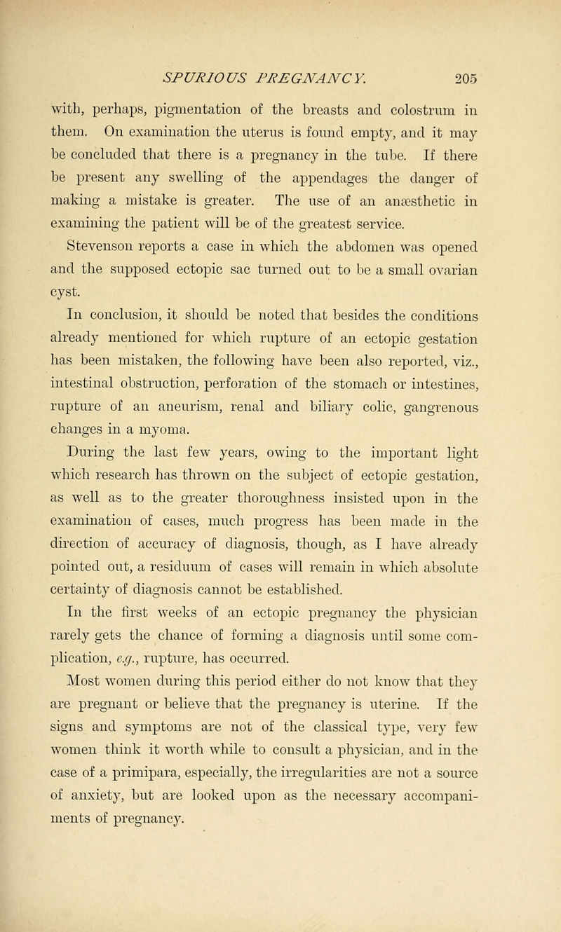 with, perhaps, pigmentation of the breasts and colostrum in them. On examination the uterus is found empty, and it may- be concluded that there is a pregnancy in the tube. If there be present any swelling of the appendages the danger of making a mistake is greater. The use of an anaesthetic in examining the patient will be of the greatest service. Stevenson reports a case in which the abdomen was opened and the supposed ectopic sac turned out to be a small ovarian cyst. In conclusion, it should be noted that besides the conditions already mentioned for which rupture of an ectopic gestation has been mistaken, the following have been also reported, viz., intestinal obstruction, perforation of the stomach or intestines, rupture of an aneurism, renal and biliary colic, gangrenous changes in a myoma. During the last few years, owing to the important light which research has thrown on the subject of ectopic gestation, as well as to the greater thoroughness insisted upon in the examination of cases, much progress has been made in the direction of accuracy of diagnosis, though, as I have already pointed out, a residuum of cases will remain in which absolute certainty of diagnosis cannot be established. In the first weeks of an ectopic pregnancy the physician rarely gets the chance of forming a diagnosis until some com- plication, e.g., rupture, has occurred. Most women during this period either do not know tliat they are pregnant or believe that the pregnancy is uterine. If the signs and symptoms are not of the classical type, very few- women think it worth while to consult a physician, and in the case of a primipara, especially, the irregularities are not a source of anxiety, but are looked upon as the necessary accompani- ments of pregnancy.