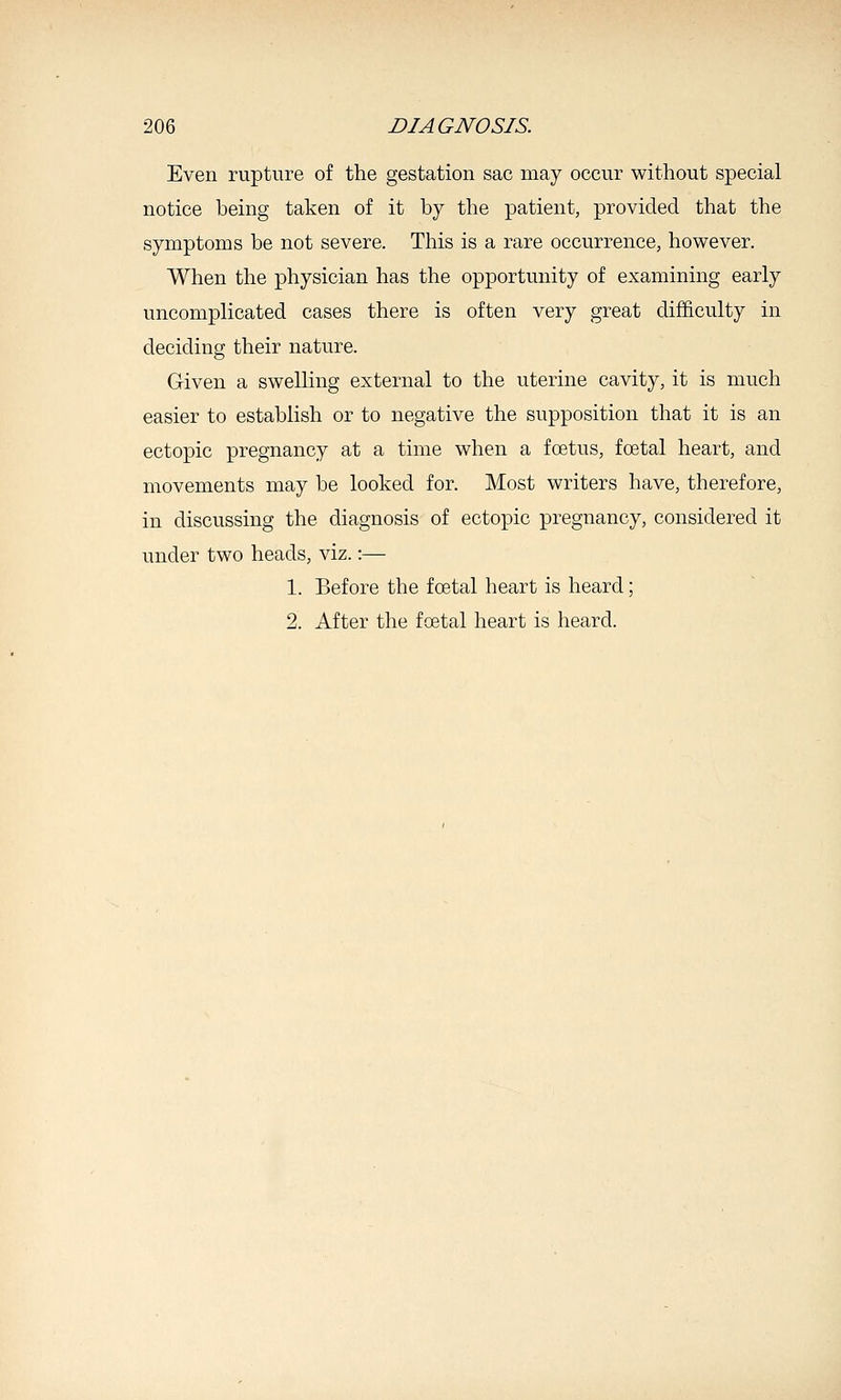 Even rupture of the gestation sac may occur without special notice being taken of it by the patient, provided that the symptoms be not severe. This is a rare occurrence, however. When the physician has the opportunity of examining early uncomplicated cases there is often very great difficulty in deciding their nature. Given a swelling external to the uterine cavity, it is much easier to establish or to negative the supposition that it is an ectopic pregnancy at a time when a foetus, foetal heart, and movements may be looked for. Most writers have, therefore, in discussing the diagnosis of ectopic pregnancy, considered it under two heads, viz.:— 1. Before the foetal heart is heard; 2. After the foetal heart is heard.