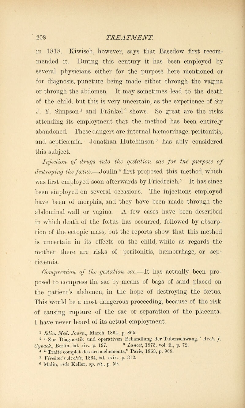 in 1818. Kiwisch, however, says that Basedow first recom- mended it. During this century it has been employed by several physicians either for the purpose here mentioned or for diagnosis, puncture being made either through the vagina or through the abdomen. It may sometimes lead to the death of the child, but this is very uncertain, as the experience of Sir J. Y. Simpson ^ and Frankel ^ shows. So great are the risks attending its employment that the method has been entirely abandoned. These dangers are internal haemorrhage, peritonitis, and septicaemia. Jonathan Hutchinson^ has ably considered this subject. Injection of drugs into the gestation sac for the purpose of destroying the foetus.—Joulin ^ first proposed this method, which was first employed soon afterwards by Friedreich.^ It has since been employed on several occasions. The injections employed have been of morphia, and they have been made through the abdominal wall or vagina. A few cases have been described in which death of the foetus has occurred, followed by absorp- tion of the ectopic mass, but the reports show that this method is uncertain in its effects on the child, while as regards the mother there are risks of peritonitis, hsemorrhage, or sep- ticaemia. Compression of the gestation sac.—It has actually been pro- posed to compress the sac by means of bags of sand placed on the patient's abdomen, in the hope of destroying the foetus. This would be a most dangerous proceeding, because of the risk of causing rupture of the sac or separation of the placenta. I have never heard of its actual employment. 1 Edin. Med. Journ., March, 1864, p. 865. 2  Zur Diagnostik und operativen Behandlung der Tubenschwang, ^rc/i./. Gywtek., Berlin, bd. xiv., p. 197. ^ Lancet, 1873, vol. ii., p. 72. 4  Traite complet des accouchements, Paris, 1863, p. 968. ■5 Virchow'sArchiv, 1864, bd. xxix., p. 312. s Malin, vide Keller, o^j. cit., p. 59.