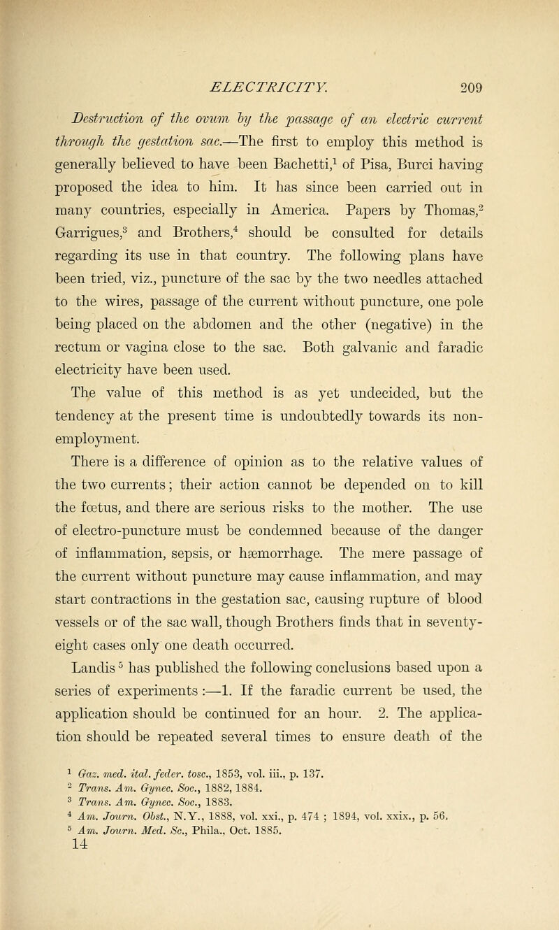 Destruction of the ovum hy the passage of an electric current through the gestation sac.—The first to employ this method is generally believed to have been Bachetti/ of Pisa, Burci having proposed the idea to him. It has since been carried out in many countries, especially in America. Papers by Thomas,^ Garrigues,^ and Brothers,^ should be consulted for details regarding its use in that country. The following plans have been tried, viz., puncture of the sac by the two needles attached to the wires, passage of the current without puncture, one pole being placed on the abdomen and the other (negative) in the rectum or vagina close to the sac. Both galvanic and faradic electricity have been used. The value of this method is as yet undecided, but the tendency at the present time is undoubtedly towards its non- employment. There is a difference of opinion as to the relative values of the two currents; their action cannot be depended on to kill the foetus, and there are serious risks to the mother. The use of electro-puncture must be condemned because of the danger of inflammation, sepsis, or hgemorrhage. The mere passage of the current without puncture may cause inflammation, and may start contractions in the gestation sac, causing rupture of blood vessels or of the sac wall, though Brothers finds that in seventy- eight cases only one death occurred. Landis ^ has published the following conclusions based upon a series of experiments :—1. If the faradic current be used, the application should be continued for an hour. 2. The applica- tion should be repeated several times to ensure death of the ^ Gaz. med. ital. feeler, tosc, 1853, vol. iii., p. 137. 2 Trans. Am. Gynec. Soc, 1882, 1884. ^ Trans. Am. Gynec. Soc, 1883. * Am. Journ. ObsL, N.Y., 1888, vol. xxi., p. 474 ; 1894, vol, xxix., p. 56, 5 Am. Journ. Med. Sc, Phila., Oct. 1885. 14