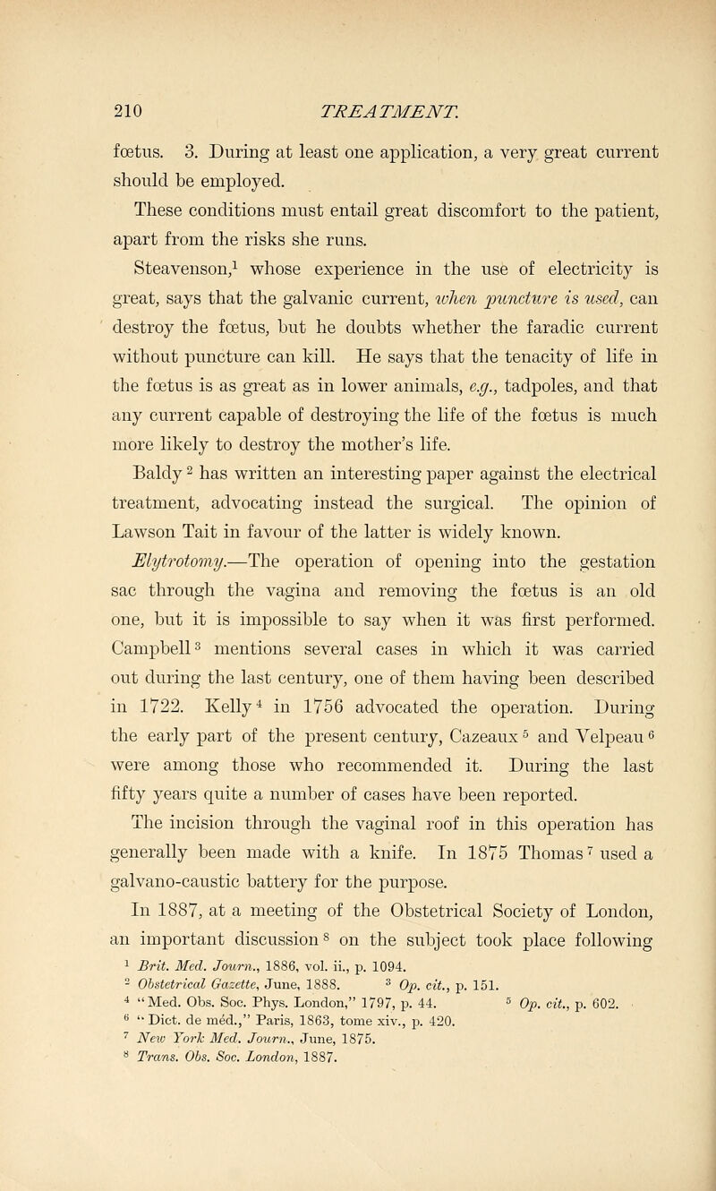 foetus. 3. During at least one application, a very great current should be employed. These conditions must entail great discomfort to the patient, apart from the risks she runs. Steavenson,^ whose experience in the use of electricity is great, says that the galvanic current, wlien 'puncture is used, can destroy the foetus, but he doubts whether the faradic current without puncture can kill. He says that the tenacity of life in the foetus is as great as in lower animals, e.g., tadpoles, and that any current capable of destroying the life of the fcetus is much more likely to destroy the mother's life. Baldy ^ has written an interesting paper against the electrical treatment, advocating instead the surgical. The opinion of Lawson Tait in favour of the latter is widely known. Elytrotomy.—The operation of opening into the gestation sac through the vagina and removing the foetus is an old one, but it is impossible to say when it was first performed. Campbells mentions several cases in which it was carried out during the last century, one of them having been described in 1722. Kelly-^ in 1756 advocated the operation. During the early part of the present century, Cazeaux ^ and Velpeau ^ were among those who recommended it. During the last fifty years quite a number of cases have been reported. The incision through the vaginal roof in this operation has generally been made with a knife. In 1875 Thomas ^ used a galvano-caustic battery for the purpose. In 1887, at a meeting of the Obstetrical Society of London, an important discussion ^ on the subject took place following 1 Brit. Med. Journ., 1886, vol. ii., p. 1094.  Obstetrical Gazette, June, 1888. ^ Op. cit., p. 151. 4 Med. Obs. Soc. Phys. London, 1797, p. 44. s Op. cit., p. 602. ■ « '• Diet, de med., Paris, 1863, tome xiv., p. 420. '' Nexv Yorh Med. Journ., June, 1875. ** Trans. Obs. Soc. London, 1887.
