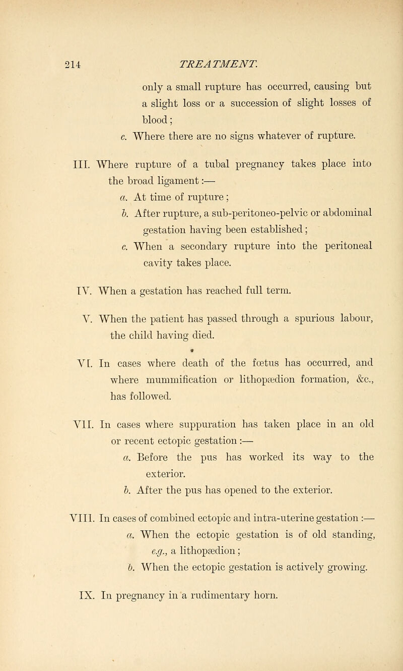 only a small rupture has occurred, causing but a slight loss or a succession of sUght losses of blood; c. Where there are no signs whatever of rupture. III. Where rupture of a tubal pregnancy takes place into the broad ligament:— a. At time of rupture ; 5. After rupture, a sub-peritoneo-pelvic or abdominal gestation having been estabhshed ; c. When a secondary rupture into the peritoneal cavity takes place. IV. When a gestation has reached full term. V. When the patient has passed through a spurious labour, the child having died. • A^[. In cases where death of the fcetus has occurred, and where mummification or lithoptedion formation, &c., has followed. VII. In cases where suppuration has taken place in an old or recent ectopic gestation :— a. Before the pus has worked its way to the exterior. 6. After the pus has opened to the exterior. VIII. In cases of combined ectopic and intra-uterine gestation :— a. When the ectopic gestation is of old standing, e.g., a lithopfedion; b. When the ectopic gestation is actively growing. IX. In pregnancy in a rudimentary horn.
