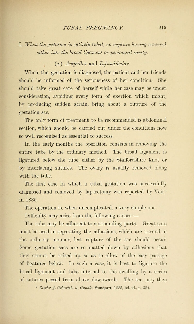 I. When the gestation is entirely tuhcd, no rupture having occurred either into the hroad ligament or ])eritoneal cavity. (a.) Ampullar and Infundibular. When, the gestation is diagnosed, the patient and her friends should be informed of the seriousness of her condition. She should take great care of herself while her case may be under consideration, avoiding every form of exertion which might, by producing sudden strain, bring about a rupture of the gestation sac. The only form of treatment to be recommended is abdominal section, which should be carried out under the conditions now so well recognised as essential to success. In the early months the operation consists in removing the entire tube by the ordinary method. The broad ligament is ligatured below the tube, either by the Staffordshire knot or by interlacing sutures. The ovary is usually removed along with the tube. The first case in which a tubal gestation was successfully diagnosed and removed by laparotomy was reported by Veit ^ in 1885. The operation is, when uncomplicated, a very simple one. Difficulty may arise from the following causes :— The tube may be adherent to surrounding parts. G-reat care must be used in separating the adhesions, which are treated in the ordinary manner, lest rupture of the sac should occur. Some gestation sacs are so matted down by adhesions that they cannot be raised up, so as to allow of the easy passage of ligatures below. In such a case, it is best to ligature the broad ligament and tube internal to the swelling by a series of sutures passed from above downwards. The sac may then 1 Ztschr.f. Geburtsh. n.. GyndL, Stuttgart, 1SS5, bd. xi., p. 3S4.