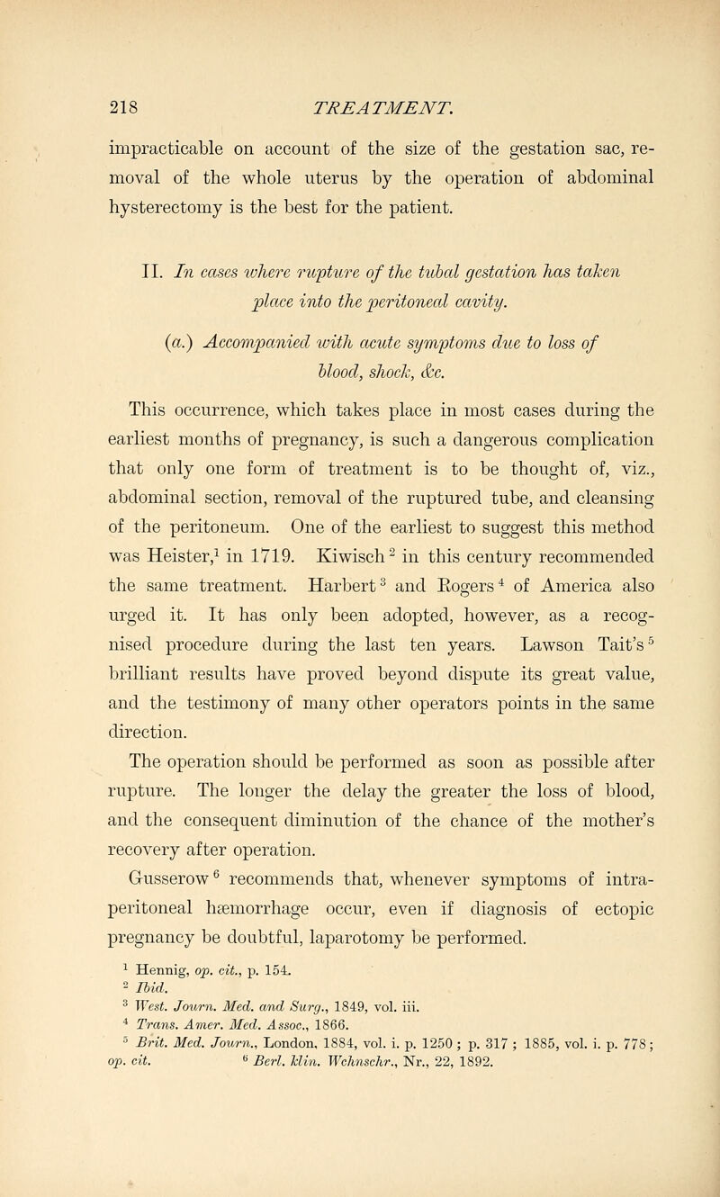 impracticable on account of the size of the gestation sac, re- moval of the whole uterus by the operation of abdominal hysterectomy is the best for the patient. II. In cases loherc rwpture of the hcbal gestation has taken place into the 2^eritoneal cavity. (a.) Accompanied with acute symptoms due to loss of hlood, shock, &c. This occurrence, which takes place in most cases during the earliest months of pregnancy, is such a dangerous complication that only one form of treatment is to be thought of, viz., abdominal section, removal of the ruptured tube, and cleansing of the peritoneum. One of the earliest to suggest this method was Heister,^ in 1719. Kiwisch^ in this century recommended the same treatment. Harbert^ and Eogers* of America also urged it. It has only been adopted, however, as a recog- nised procedure during the last ten years. Lawson Tait's ^ brilliant results have proved beyond dispute its great value, and the testimony of many other operators points in the same direction. The operation should be performed as soon as possible after rupture. The longer the delay the greater the loss of blood, and the consequent diminution of the chance of the mother's recovery after operation. Gusserow ^ recommends that, whenever symptoms of intra- peritoneal haemorrhage occur, even if diagnosis of ectopic pregnancy be doubtful, laparotomy be performed. ^ Hennig, op. cit., p. 154, 2 Ibid. ^ West. Journ. Med. and Surg., 1849, vol. iii. * Trans. Amer. Med. Assoc, 1866. •' Brit. Med. Journ., London, 1884, vol. i. p. 1250 ; p. 317 ; 1885, vol. i. p. 778; op. cit. *> Berl. hlin. Wchnschr., Nr., 22, 1892.
