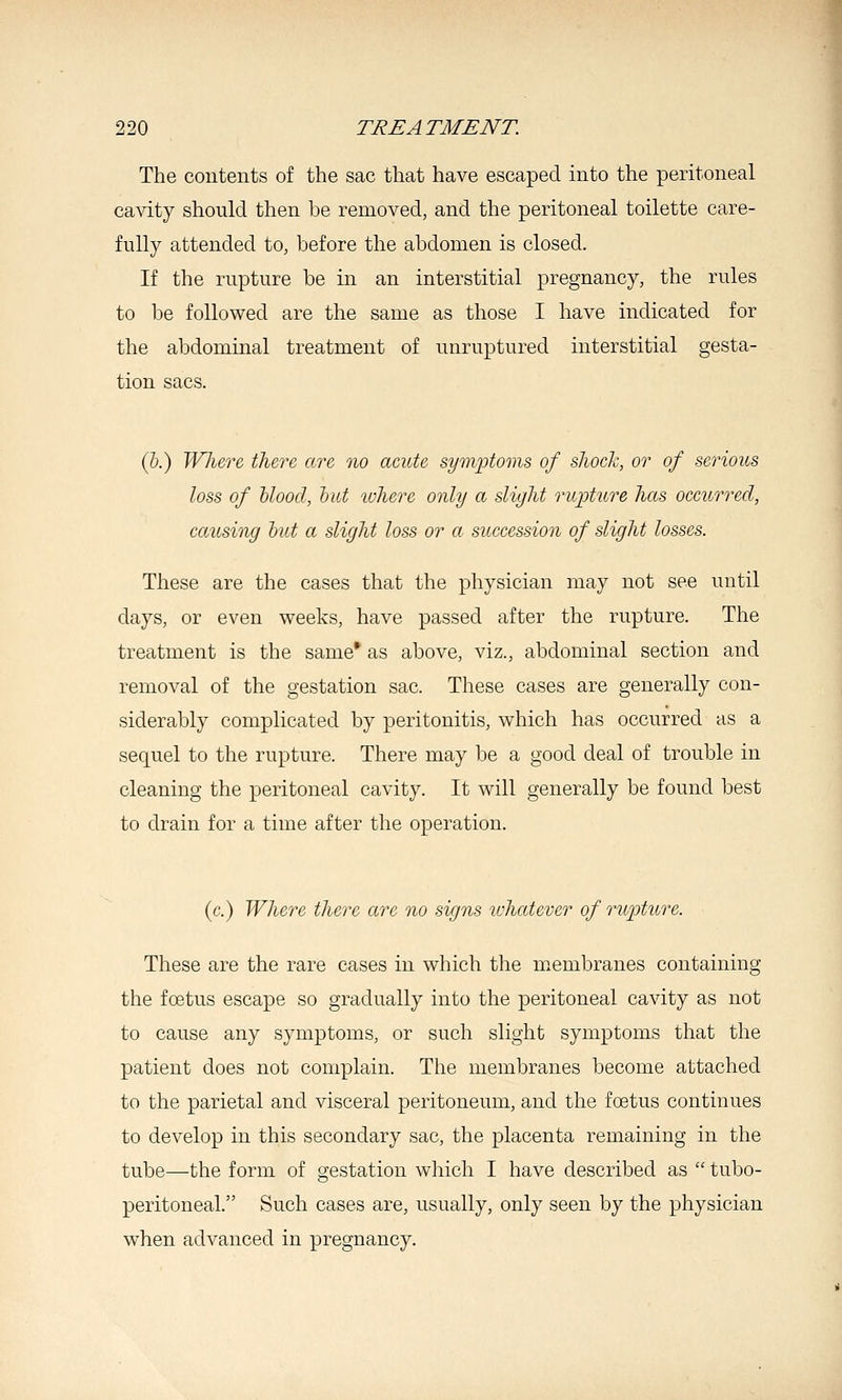 The coutents of the sac that have escaped into the peritoneal ca\dty should then be removed, and the peritoneal toilette care- fully attended to, before the abdomen is closed. If the rupture be in an interstitial pregnancy, the rules to be followed are the same as those I have indicated for the abdominal treatment of unruptured interstitial gesta- tion sacs. (&.) Wlizre there are no acute symptoms of shock, or of serious loss of Uood, hut where only a slight ruipture has occurred, causing hut a slight loss or a succession of slight losses. These are the cases that the physician may not see until days, or even weeks, have passed after the rupture. The treatment is the same* as above, viz., abdominal section and removal of the gestation sac. These cases are generally con- siderably complicated by peritonitis, which has occurred as a sequel to the rupture. There may be a good deal of trouble in cleaning the peritoneal cavity. It will generally be found best to drain for a time after the operation. (c.) Where there are no signs ivhatever of rupture. These are the rare cases in which the membranes containing the foetus escape so gradually into the peritoneal cavity as not to cause any symptoms, or such slight symptoms that the patient does not complain. The membranes become attached to the parietal and visceral peritoneum, and the foetus continues to develop in this secondary sac, the placenta remaining in the tube—the form of gestation which I have described as  tubo- peritoneal. Such cases are, usually, only seen by the physician when advanced in pregnancy.