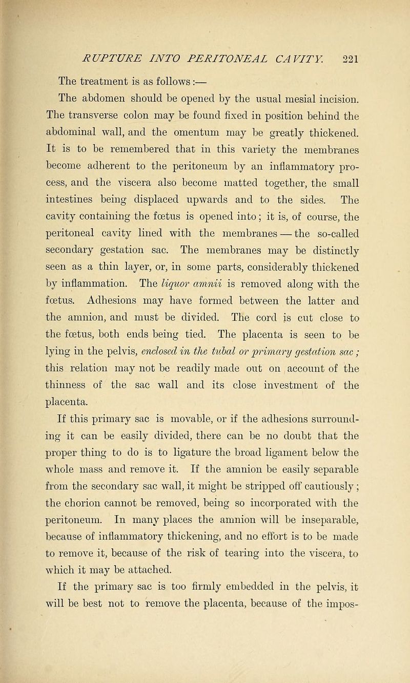 The treatment is as follows :— The abdomen should be opened by the usual mesial incision. The transverse colon may be found fixed in position behind the abdominal wall, and the omentum may be greatly thickened. It is to be remembered that in this variety the membranes become adherent to the peritoneum by an inflammatory pro- cess, and the viscera also become matted together, the small intestines being displaced upwards and to the sides. The cavity containing the foetus is opened into; it is, of course, the peritoneal cavity lined with the membranes — the so-called secondary gestation sac. The membranes may be distinctly seen as a thin layer, or, in some parts, considerably thickened by inflammation. The liquor arnnii is removed along with the foetus. Adhesions may have formed between the latter and the amnion, and must be divided. The cord is cut close to the fcetus, both ends being tied. The placenta is seen to be lying in the pelvis, enclosed in the tubal or primary gestation sac ; this relation may not be readily made out on account of the thinness of the sac wall and its close investment of the placenta. If this primary sac is movable, or if the adhesions surround- ing it can be easily divided, there can be no doubt that the proper thing to do is to ligature the broad ligament below the whole mass and remove it. If the amnion be easily separable from the secondary sac wall, it might be stripped off cautiously; the chorion cannot be removed, being so incorporated with the peritoneum. In many places the amnion will be inseparable, because of inflammatory thickening, and no effort is to be made to remove it, because of the risk of tearing into the viscera, to which it may be attached. If the primary sac is too firmly embedded in the pelvis, it will be best not to remove the placenta, because of the impos-