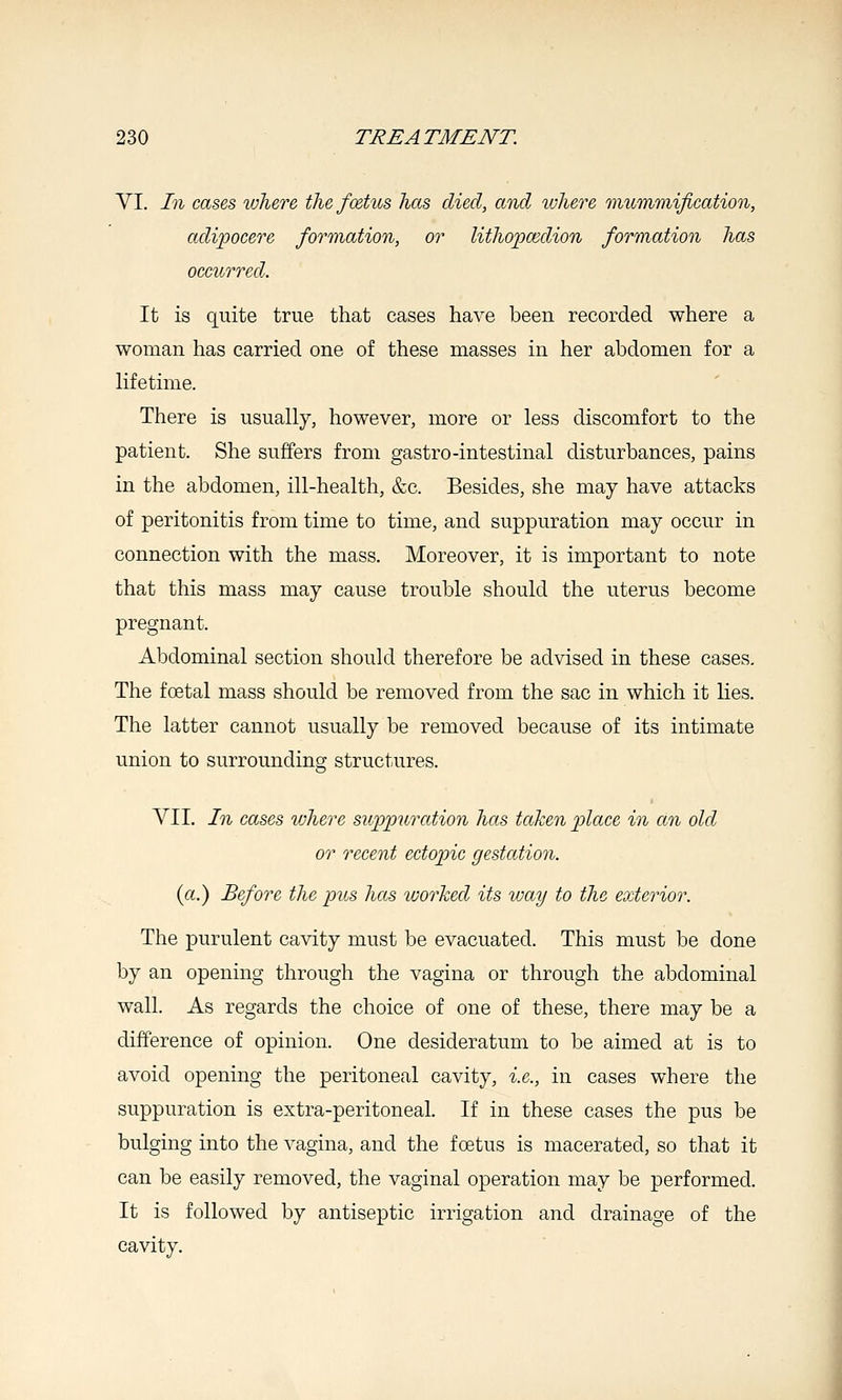 VI. In cases where the foetus has died, and ivhere mummification, adipocere formation, or lithojjcedion formation has occurred. It is quite true that cases have been recorded where a woman has carried one of these masses in her abdomen for a lifetime. There is usually, however, more or less discomfort to the patient. She suffers from gastro-intestinal disturbances, pains in the abdomen, ill-health, &c. Besides, she may have attacks of peritonitis from time to time, and suppuration may occur in connection with the mass. Moreover, it is important to note that this mass may cause trouble should the uterus become pregnant. Abdominal section should therefore be advised in these cases. The foetal mass should be removed from the sac in which it lies. The latter cannot usually be removed because of its intimate union to surrounding structures. VII. In cases where supjpurcdion has taken -place in an old or recent ectopic gestation. (a.) Before the pus has worked its vmy to the exterior. The purulent cavity must be evacuated. This must be done by an opening through the vagina or through the abdominal wall. As regards the choice of one of these, there may be a difference of opinion. One desideratum to be aimed at is to avoid opening the peritoneal cavity, i.e., in cases where the suppuration is extra-peritoneal. If in these cases the pus be bulging into the vagina, and the foetus is macerated, so that it can be easily removed, the vaginal operation may be performed. It is followed by antiseptic irrigation and drainage of the cavity.