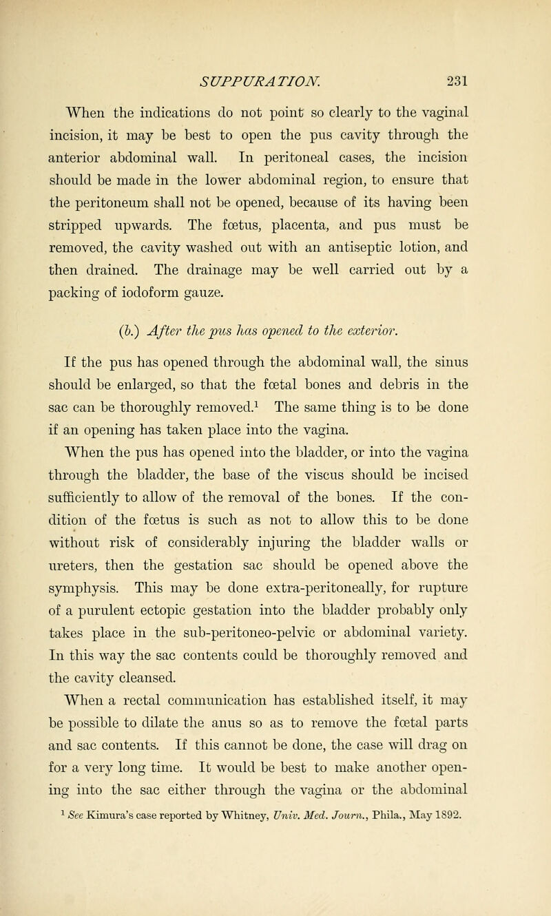 When the indications do not point so clearly to the vaginal incision, it may be best to open the pus cavity through the anterior abdominal wall. In peritoneal cases, the incision should be made in the lower abdominal region, to ensure that the peritoneum shall not be opened, because of its having been stripped upwards. The foetus, placenta, and pus must be removed, the cavity washed out with an antiseptic lotion, and then drained. The drainage may be well carried out by a packing of iodoform gauze. (&.) After the ptcs has opened to the exterior. If the pus has opened through the abdominal wall, the sinus should be enlarged, so that the foetal bones and debris in the sac can be thoroughly removed.^ The same thing is to be done if an opening has taken place into the vagina. When the pus has opened into the bladder, or into the vagina through the bladder, the base of the viscus should be incised sufficiently to allow of the removal of the bones. If the con- dition of the foetus is such as not to allow this to be done without risk of considerably injuring the bladder walls or ureters, then the gestation sac should be opened above the symphysis. This may be done extra-peritoneally, for rupture of a purulent ectopic gestation into the bladder probably only takes place in the sub-peritoneo-pelvic or abdominal variety. In this way the sac contents could be thoroughly removed and the cavity cleansed. When a rectal communication has established itself, it may be possible to dilate the anus so as to remove the foetal parts and sac contents. If this cannot be done, the case will drag on for a very long time. It would be best to make another open- ing into the sac either through the vagina or the abdominal ^ Sec Kimura's case reported by Whitney, Univ. Med. Journ., Phila., INIay 1892.