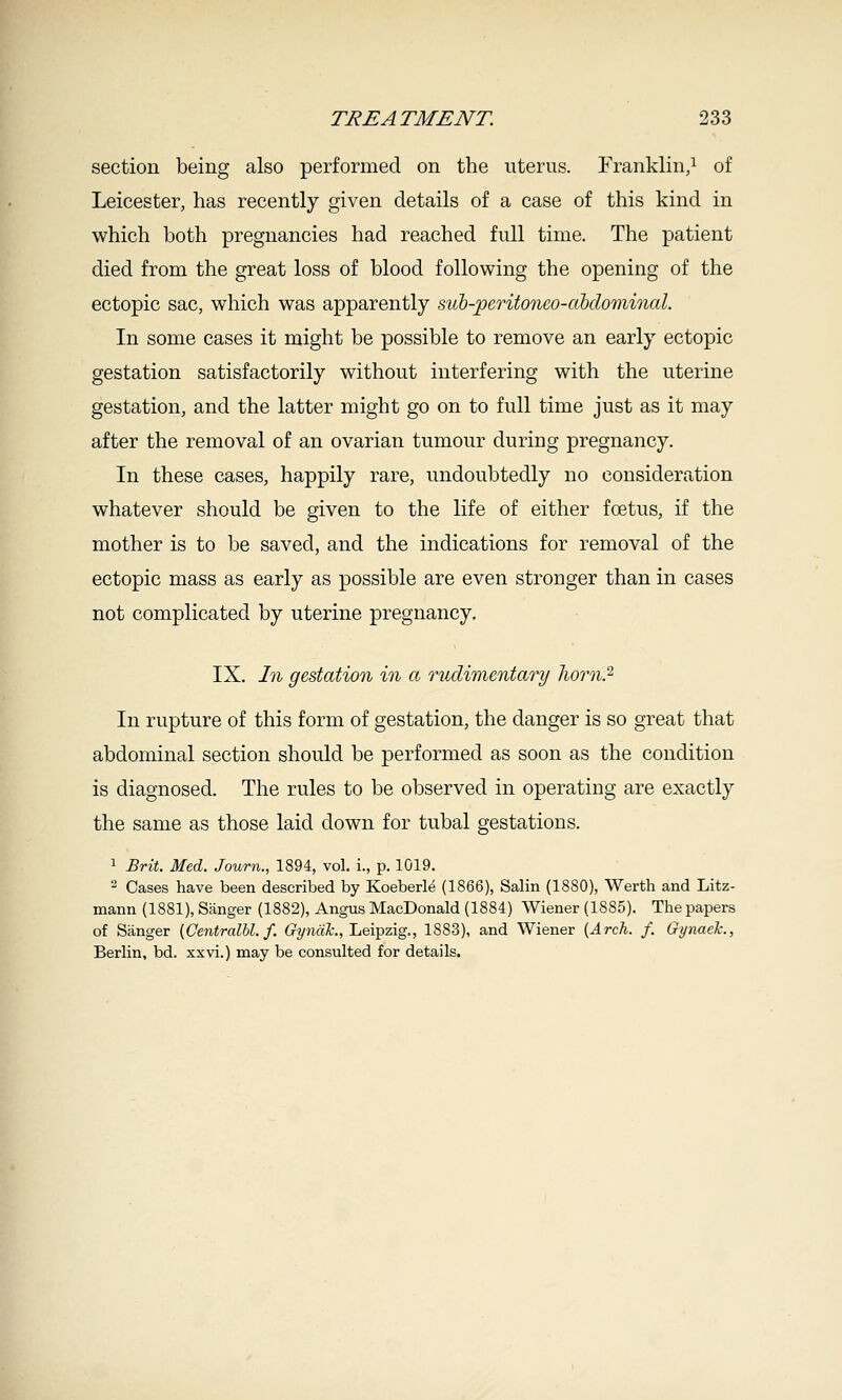 section being also performed on the uterus. Franklin,^ of Leicester, has recently given details of a case of this kind in which both pregnancies had reached full time. The patient died from the great loss of blood following the opening of the ectopic sac, which was apparently su'b-;peTitoneo-dbdominal. In some cases it might be possible to remove an early ectopic gestation satisfactorily without interfering with the uterine gestation, and the latter might go on to full time just as it may after the removal of an ovarian tumour during pregnancy. In these cases, happily rare, undoubtedly no consideration whatever should be given to the life of either foetus, if the mother is to be saved, and the indications for removal of the ectopic mass as early as possible are even stronger than in cases not complicated by uterine pregnancy. IX. hi gestation in a rudimentai^y horn.'^ In rupture of this form of gestation, the danger is so great that abdominal section should be performed as soon as the condition is diagnosed. The rules to be observed in operating are exactly the same as those laid down for tubal gestations. 1 Brit. Med. Journ., 1894, vol. i., p. 1019.  Cases have been described by Koeberl^ (1866), Salin (1880), Werth and Litz- mann (1881), Sanger (1882), Angus MacDonald (1884) Wiener (1885). The papers of Sanger {Centralbl. f. C'yjiaL, Leipzig., 1883), and Wiener (Arch. f. Gynaek., Berlin, bd. xxvi.) may be consulted for details.