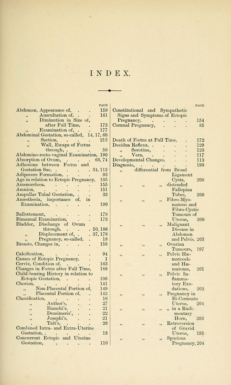 PAGE Abdomen, Appearance of, . . 159 „ Auscultation of, . . 161 ,, Diminution in Size of, after Full Time, . 173 ,, Examination of, . . 177 Abdominal Gestation, so-called, 14, 17, 60 Section, . . . 213 „ Wall, Escape of Foetus through, . . . 50 Abdomino-recto-vaginal Examination, 190 Absorption of Ovum, . . .66, 74 Adhesions between Foetus and Gestation Sac, . . . . 34,112 Adipocere Formation, ... 93 Age in relation to Ectopic Pregnancy, 105 Amenorrhoea, .... 155 Amnion, . . . . . 151 Ampullar Tubal Gestation, . . 33 Anaesthesia, importance of, in Examination, . . . . 190 Ballottement, . . . . 178 Bimanual Examination, . . 173 Bladder, Discharge of Ovum through, . . . 50, 186 „ Displacement of, . . 37,178 „ Pregnancy, so-called, . 18 Breasts, Changes in, . . . 158 Calcification, .... 94 Causes of Ectopic Pregnancy, . 1 Cervix, Condition of, . . . 163 Changes in Foetus after Full Time, 189 Child-bearing History in relation to Ectopic Gestation, . . . 106 Chorion, ..... 141 „ Non-Placental Portion of, 149 ,, Placental Portion of, . 142 Classification, . . . . 16 „ Author's, . . 27 „ Bianchi's, . . 21 ,, Dezeimeris', . . 22 Josephi's, . . 21 Tait's, ... 26 Combined Intra- and Extra-Uterine Gestation, . . . . . 18 Concurrent Ectopic and Uterine Gestation, .... 110 Constitutional and Sympathetic Signs and Symptoms of Ectopic Pregnancy, .... 154 Cornual Pregnancy, ... 85 Death of Foetus at Full Time, . 172 Decidua Reflexa, . . . . 129 „ Serotina, . . . 123 Vera, .... 117 Developmental Changes, . . 113 Diagnosis, . . . . . 190 „ differential from Broad Ligament Cysts, 200 „ „ „ distended Fallopian Ttibes, 200 „ „ „ Fibro-Myo- matous and Fibro-Cystic Tumours of Uterus, 200 „ „ „ Malignant Disease in Abdomen and Pelvis, 203 „ „ „ Ovarian Tumours, 197 „ „ „ Pelvic Hee- matocele and Hffi- matoma, 201 „ „ „ Pelvic In- flamma- tory Exu- dations, 202 „ ,, „ Pregnancy in Bi-Cornuate Uterus, 204 ,, „ „ „ in a Rudi- mentary Horn, 203 „ ,, ,, Retroversion of Gravid Uterus, 195 „ „ „ Spurious Pregnancy, 204