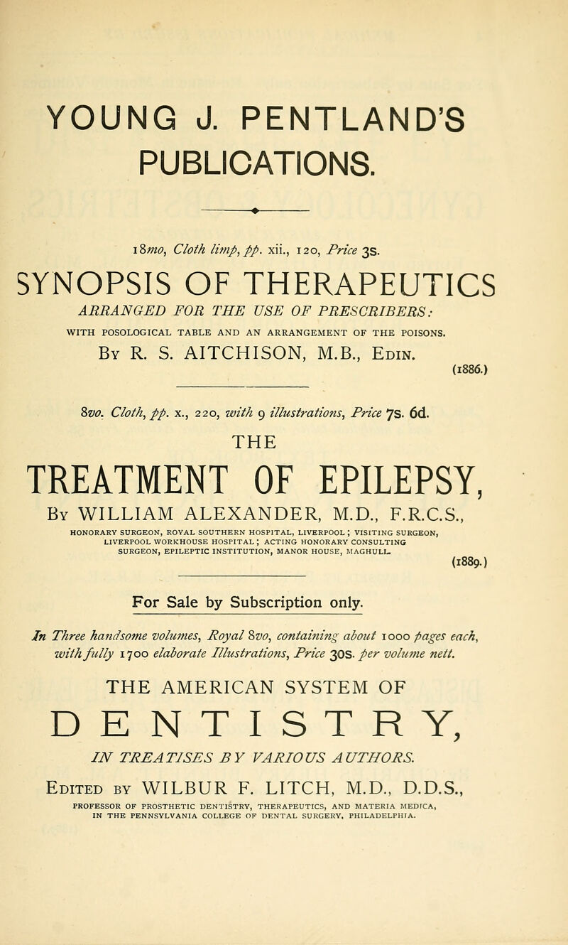PUBLICATIONS. i8mo, Cloth li7np,pp. xii., 120, Price ^S. SYNOPSIS OF THERAPEUTICS ARRANGED FOR THE USE OF PRESCRIBERS : WITH POSOLOGICAL TABLE AND AN ARRANGEMENT OF THE POISONS. By R. S. AITCHISON, M.B., Edin. (1886.) 8vo. Cloth^ pp. X., 220, with 9 illustrations. Price 7s. 6d. THE TREATMENT OF EPILEPSY, By WILLIAM ALEXANDER, M.D., F.R.C.S., HONORARY SURGEON, ROYAL SOUTHERN HOSPITAL, LIVERPOOL ; VISITING SURGEON, LIVERPOOL WORKHOUSE HOSPITAL ; ACTING HONORARY CONSULTING SURGEON, EPILEPTIC INSTITUTION, MANOR HOUSE, MAGHULU (1889.) For Sale by Subscription only. In Three handsome volumes, Royal Svo, containing about 1000 pages each, with fully 1700 elaborate Illustrations, Price yis- per vobcme nett. THE AMERICAN SYSTEM OF DENTISTRY, IN TREATISES BY VARIOUS AUTHORS. Edited by WILBUR F. LITCH, M.D., D.D.S.. PROFESSOR OF PROSTHETIC DENTISTRY, THERAPEUTICS, AND MATERIA MEDTCA, IN THE PENNSYLVANIA COLLEGE OF DENTAL SURGERY, PHILADELPHIA.
