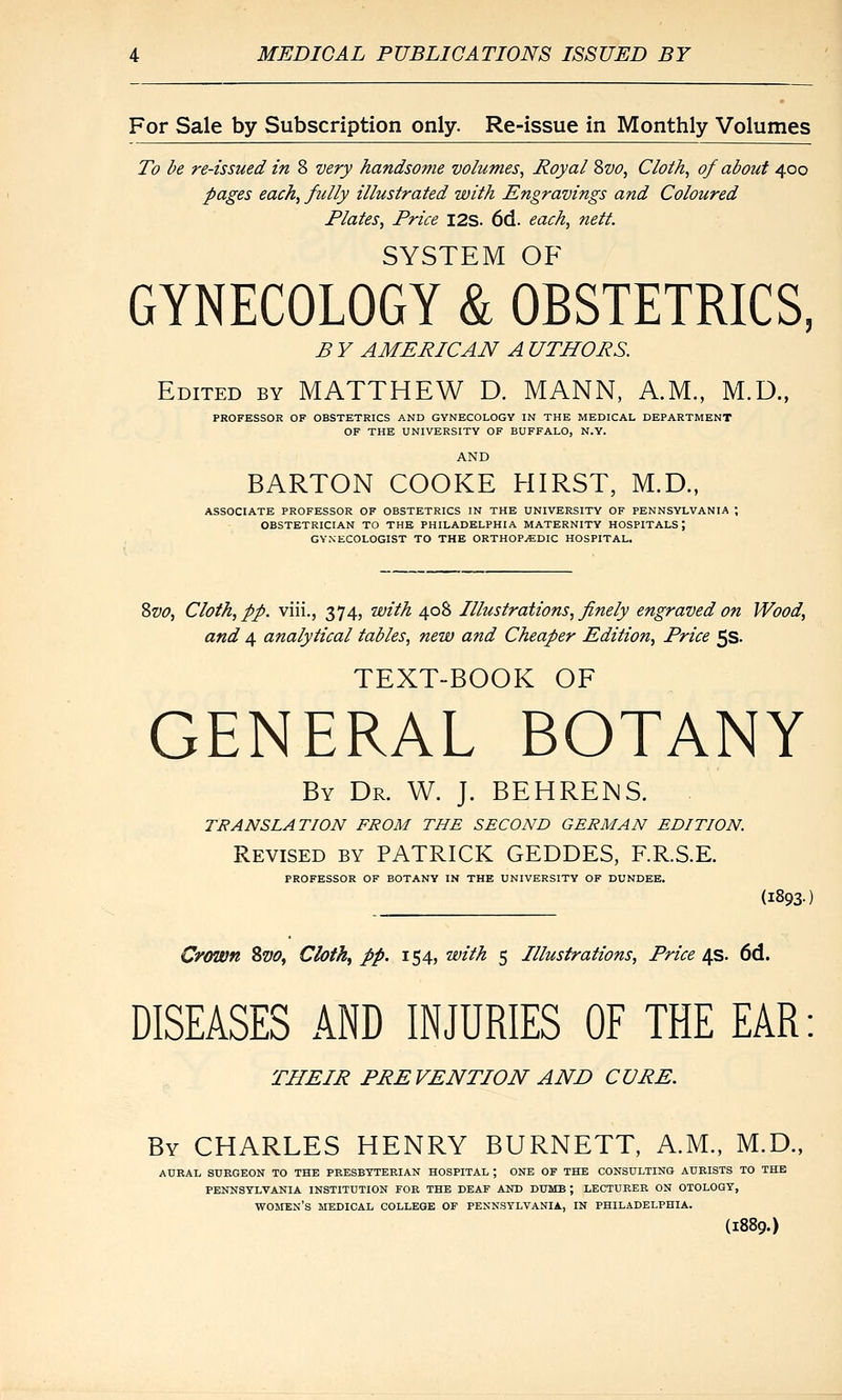 For Sale by Subscription only. Re-issue in Monthly Volumes To be re-issued in 8 very handsome volumes, Royal Svo, Cloth, of about 400 pages each, fully illustrated with Engravings and Coloured Plates, Price I2S. 6d. each, nett. SYSTEM OF GYNECOLOGY & OBSTETRICS, B Y AMERICAN A UTHORS. Edited by MATTHEW D. MANN, A.M., M.D., PROFESSOR OF OBSTETRICS AND GYNECOLOGY IN THE MEDICAL DEPARTMENT OF THE UNIVERSITY OF BUFFALO, N.Y. AND BARTON COOKE HIRST, M.D., ASSOCIATE PROFESSOR OF OBSTETRICS IN THE UNIVERSITY OF PENNSYLVANIA ; OBSTETRICIAN TO THE PHILADELPHIA MATERNITY HOSPITALS; GYNECOLOGIST TO THE ORTHOPAEDIC HOSPITAL. 8w, Cloth, pp. viii., 374, with 408 Illustrations, finely engraved on Wood, and 4 analytical tables, new and Cheaper Edition, Price 5S. TEXT-BOOK OF GENERAL BOTANY By Dr. W. J. BEHRENS. TRANSLATION FROM THE SECOND GERMAN EDITION. Revised by PATRICK GEDDES, F.R.S.E. PROFESSOR OF BOTANY IN THE UNIVERSITY OF DUNDEE. (1893) Crown Sw, Cloth^ pp. 154, with 5 Illustrations, Price 4s. 6d. DISEASES AND INJURIES OF THE EAR: THEIR PREVENTION AND CURE. By CHARLES HENRY BURNETT, A.M., M.D., AURAL SURGEON TO THE PRESBYTERIAN HOSPITAL ; ONE OF THE CONSULTING AUBISTS TO THE PENNSYLVANIA INSTITUTION FOB THE DEAF AND DUMB ; LECTURER ON OTOLOGY, WOHEN'S MEDICAL COLLEGE OF PENNSYLVANIA, IN PHILADELPHIA. (1889.)