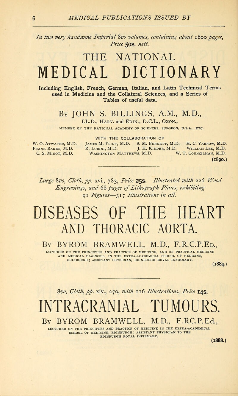 In two very haudsvme Imperial Zvo volumes, containing about 1600 pages, Price 50s. nett. THE NATIONAL MEDICAL DICTIONARY Including English, French, German, Italian, and Latin Technical Terms used in Medicine and the Collateral Sciences, and a Series of Tables of useful data. By JOHN S. BILLINGS, A.M., M.D., LL.D., Harv. and Edin., D.C.L., OxoN., MEMBER OF THE NATIONAL ACADEMY OF SCIENCES, SURGEON, U.S.A., ETC. WITH THE COLLABORATION OF W. O. Atwater, M.D. James M. Flint, M.D. S. M. Burnett, M.D. H. C. Yarrow, M.D. Frank Baker, M.D. R. Lorini, M.D. J. H. Kidder, M.D. William Lee, M.D. C. S. Minot, M.D. Washington Matthews, M.D. W. T. Councilman, M.D. (1890.) Large ?>vo, Cloth, pp. xvi., 783, Price 25s. Illustrated with 226 Wood Engravings, and 6d> pages of Lithograph Plates, exhibiting 91 Figures—317 Illustrations in all. DISEASES OF THE HEART AND THORACIC AORTA. By BYROM BRAMWELL, M.D., F.RC.P.Ed., LECTURER ON THE PRINCIPLES AND PRACTICE OF MEDICINE, AND ON PRACTICAL MEDICINE AND MEDICAL DIAGNOSIS, IN THE EXTRA-ACADEMICAL SCHOOL OF MEDICINE, EDINBURGH ; ASSISTANT PHYSICIAN, EDINBURGH ROYAL INFIRMARY. (1884.) 2)Vo, Cloth, pp. xiv., 270, with 116 Illustrations, Price 14s. INTRACRANIAL TUMOURS. By BYROM BRAMWELL, M.D., F.RC.P.Ed, LECTURER ON THE PRINCIPLES AND PRACTICE OF MEDICINE IN THE EXTRA-ACADEMICAL SCHOOL OF MEDICINE, EDINBURQE ; ASSISTANT PHYSICIAN TO THE EDINBURGH ROYAL INFIRMARY. (1888.)