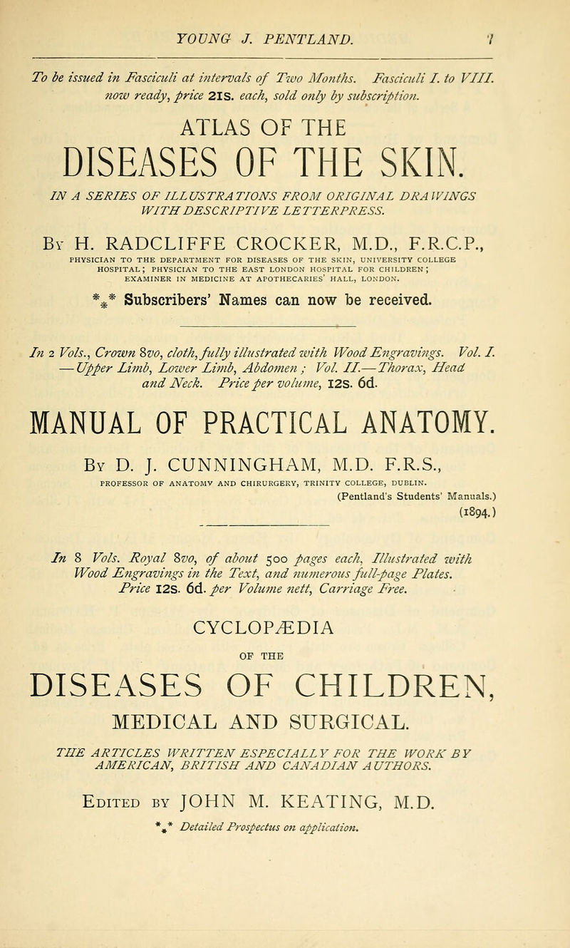 To be issued in Fasciculi at intervals of Tzvo Motiths. Fasciculi I. to VIII. now ready, price 2IS. each, sold otily by subscription. ATLAS OF THE DISEASES OF THE SKIN. IN A SERIES OF ILLUSTRATIONS FROM ORIGINAL DRAWINGS WITH DESCRIPTIVE LETTERPRESS. By H. RADCLIFFE CROCKER, M.D., F.R.C.P., PHYSICIAN TO THE DEPARTMENT FOR DISEASES OF THE SKIN, UNIVERSITY COLLEGE hospital; physician to the east LONDON HOSPITAL FOR CHILDREN; EXAMINER IN MEDICINE AT APOTHECARIES' HALL, LONDON. *.^* Subscribers' Names can now be received. hi 2 Vols., Crown Svo, cloth, fully illustrated ivith Wood Engravings. Vol. I. — Upper Limb, Lozver Lifub, Abdomen; Vol. II.— Thorax, Head and Neck. Price per volume, I2S. 6d. MANUAL OF PRACTICAL ANATOMY. By D. J. CUNNINGHAM, M.D. F.R.S., PROFESSOR OF ANATOMY AND CHIRURGERY, TRINITY COLLEGE, DUBLIN. (Pentland's Students' Manuals.) (1894.) In 8 Vols. Royal 8vo, of about 500 pages each, Illustrated with Wood Engravings in the Text, and numerous full-page Plates. Price I2S. 6d. per Volume tiett, Carriage Free. CYCLOPEDIA OF THE DISEASES OF CHILDREN, MEDICAL AND SURGICAL. THE ARTICLES WRITTEN ESPECIALLY FOR THE WORK BY AMERICAN, BRITISH AND CANADIAN A UTHORS. Edited by JOHN M. KEATING, M.D. *^^* Detailed Prospectus on application.