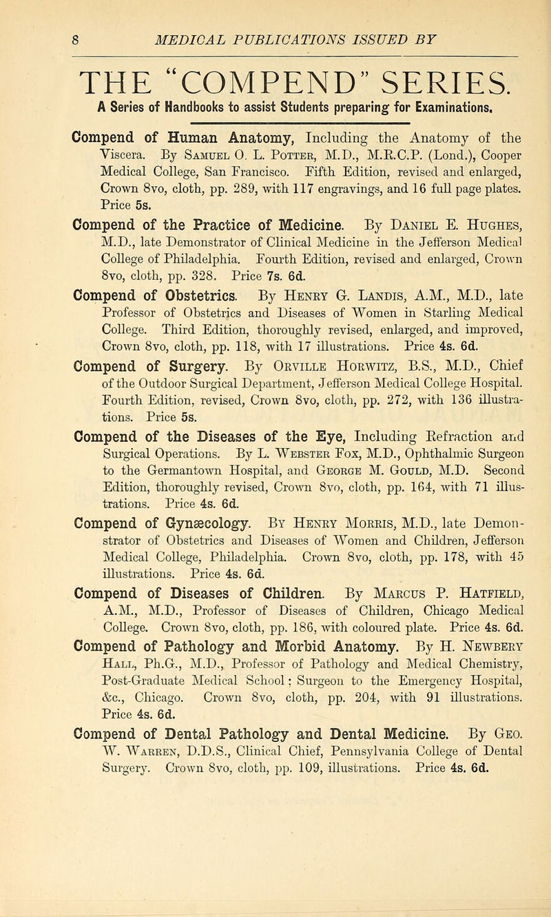 THE COMPEND SERIES. A Series of Handbooks to assist Students preparing for Examinations, Compend of Human Anatomy, Including the Anatomy of the Viscera. By Samuel 0. L. Potter, M.D., M.E.C.P. (Lond.), Cooper Medical College, San Francisco. Fifth Edition, revised and enlarged, Crown 8vo, clotli, pp. 289, with 117 engravings, and 16 full page plates. Price 5s. Compend of the Practice of Medicine. By Daniel E. Hughes, M.D., late Demonstrator of Clinical Medicine in the Jefferson Medical College of Philadelphia. Pourth Edition, revised and enlarged, CroAvn 8vo, cloth, pp. 328. Price 7s. 6d. Compend of Obstetrics. By Henry G. Landis, A.M., M.D., late Professor of Obstetrics and Diseases of Women in Starling Medical College. Third Edition, thoroughly revised, enlarged, and improved, Crown 8vo, cloth, pp. 118, with 17 illustrations. Price 4s. 6d. Compend of Surgery. By Orville Horwitz, B.S., M.D., Chief of the Outdoor Surgical Department, Jefferson Medical College Hospital. Fourth Edition, revised. Crown 8vo, cloth, pp. 272, with 136 illustra- tions. Price 5s. Compend of the Diseases of the Eye, Including Eefraction and Surgical Operations. By L. Webster Fox, M.D., Ophthalmic Surgeon to the Germantown Hospital, and George M. Gould, M.D. Second Edition, thoroughly revised, CroA^Ti 8vo, cloth, pp. 164, with 71 illus- trations. Price 4s. 6d. Compend of Gynaecology. By Henry Moreis, M.D., late Demon- strator of Obstetrics and Diseases of Women and Children, Jefferson Medical College, Philadelphia. Crovm 8vo, cloth, pp. 178, with 45 illustrations. Price 4s. 6d. Compend of Diseases of Children. By Marcus P. Hatfield, A.M., M.D., Professor of Diseases of Children, Chicago Medical College. Crown 8vo, cloth, pp. 186, with coloured plate. Price 4s. 6d. Compend of Pathology and Morbid Anatomy. By H. Newbery Hall, Ph.G., M.D., Professor of Pathology and Medical Chemistry, Post-Graduate Medical School; Surgeon to the Emergency Hospital, &c., Chicago. Crown 8vo, cloth, pp. 204, with 91 illustrations. Price 4s. 6d. Compend of Dental Pathology and Dental Medicine. By Geo. W. Warren, D.D.S., Clinical Chief, Pennsylvania College of Dental Surgery. Crown 8vo, cloth, pp. 109, illustrations. Price 4s. 6d.