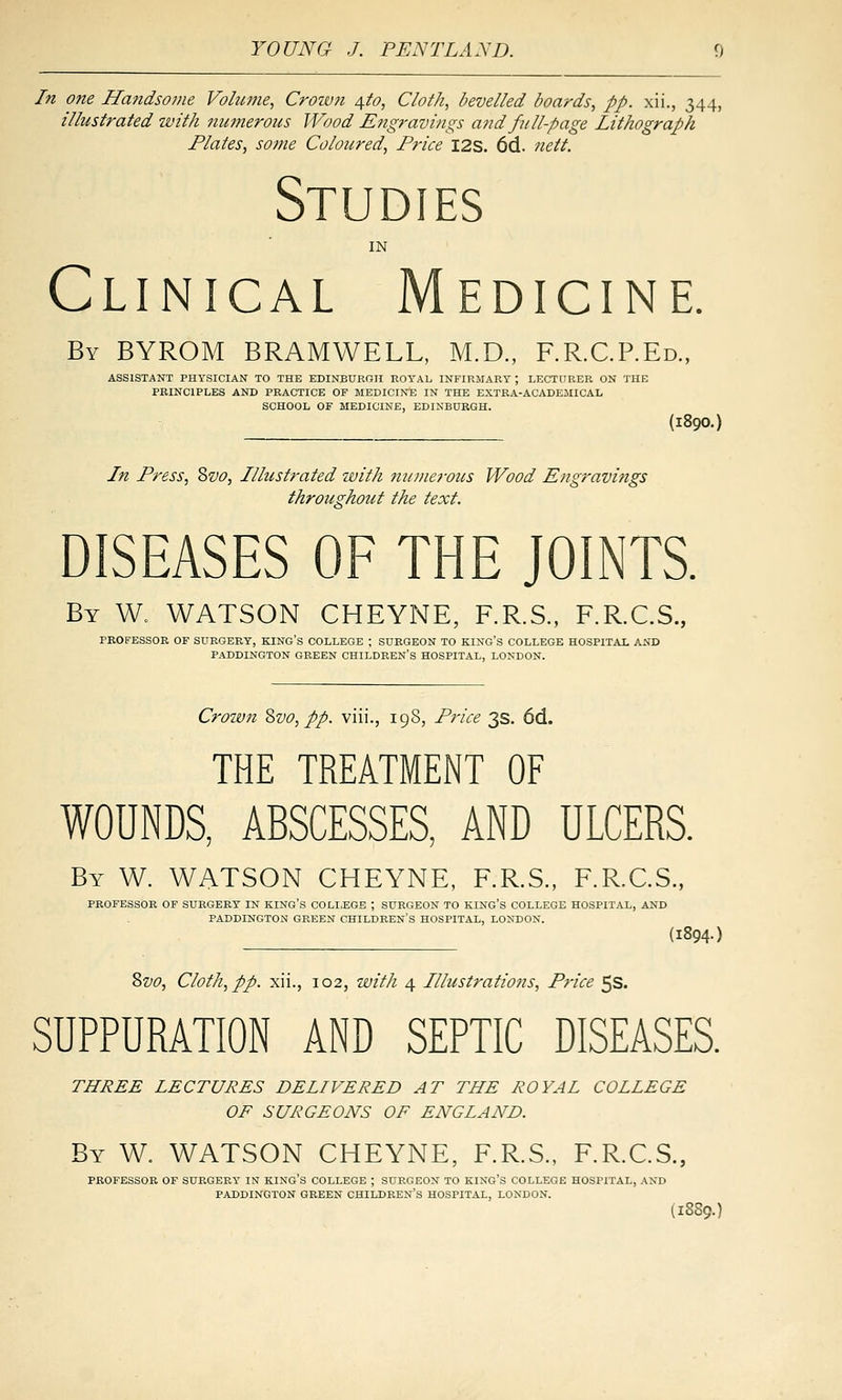 In one Ha7idsonie Volume, Croivn 4^0, Cloth, bevelled boards, pp. xii., 344, illustrated ivith numeroics Wood Engravings and full-page Lithograph Plates, some Coloured, Price I2S. 6d. nett. Studies IN Clinical Medicine. By BYROM BRAMWELL, M.D., F.R.C.P.Ed., ASSISTANT PHYSICIAN TO THE EDINBURGH EOTAL INFIRMARY ; LECTURER ON THE PRINCIPLES AND PRACTICE OF MEDICINE IN THE EXTBA-ACADEJIICAL SCHOOL OF MEDICINE, EDINBURGH. (1890.) In Press, Svo, Illustrated with numerous Wood Engravings throughout the text. DISEASES OF THE JOINTS. By W. WATSON CHEYNE, F.R.S., F.R.C.S., PROFESSOR OF SURGERY, KING'S COLLEGE ; SURGEON TO KING'S COLLEGE HOSPITAL AND PADDINGTON GREEN CHILDREN'S HOSPITAL, LONDON. Crown Zvo, pp. viii., 19S, Price 3s. 6d. THE TREATMENT OF WOUNDS, ABSCESSES, AND ULCERS. By W. WATSON CHEYNE, F.R.S., F.R.C.S., PROFESSOR OF SURGERY IN KING'S COLLEGE ; SURGEON TO KING'S COLLEGE HOSPITAL, AND PADDINGTON GREEN CHILDREN'S HOSPITAL, LONDON. (1894-) Zvo, Cloth, pp. xii., 102, with 4 Illustrations, Price 5s. SUPPURATION AND SEPTIC DISEASES. THREE LECTURES DELIVERED AT THE ROYAL COLLEGE OF SURGEONS OF ENGLAND. By W. WATSON CHEYNE, F.R.S., F.R.C.S., PROFESSOR OF SURGERY IN KING'S COLLEGE ; SURGEON TO KING'S COLLEGE HOSPITAL, AND PADDINGTON GREEN CHILDREN'S HOSPITAL, LONDON. (1889.)