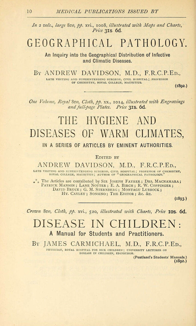In 2 vols., large Zvo, pp. xvi., 1008, illustrated with Maps a?id Charts, Price 31 s 6d. GEOGRAPHICAL PATHOLOGY. An Inquiry into tlie Geographical Distribution of Infective and Climatic Diseases. By ANDREW DAVIDSON, M.D., F.R.C.P.Ed., LATE VISITING AND SUPERINTENDING SURGEON, CIVIL HOSPITAL; PROFESSOR OF CHEMISTRY, ROYAL COLLEGE, MAURITIUS. (1892.: 07ie Volume, Royal Zvo, Cloth, pp. xx., 1014, illustrated with Engt-avings and full-page Plates. Price 31s. 6d. THE HYGIENE AND DISEASES OF WARM CLIMATES, IN A SERIES OF ARTICLES BY EMINENT AUTHORITIES. Edited by ANDREW DAVIDSON, M.D., F.R.C.P.Ed., LATE VISITING AND SUPERINTENDING SURGEON, CIVIL HOSPITAL ; PROFESSOR OF CHEMISTRY, ROYAL COLLEGE, MAURITIUS; AUTHOR OF GEOGRAPHICAL PATHOLOGY. ^■'^ The Articles are contributed by SiR Joseph Fayrer ; Drs. Macnamara; Patrick Manson ; Lane Notter ; E. A. Birch ; R. W. Coppinger ; David Bruce ; G. M. Sternberg ; Montagu Lubbock ; Hy. Cayley ; SoNSiNO; The Editor ; &c. &c. (1893) Crown 8vo, Cloth, pp. xvi., 520, illustrated with Charts, Price lOS. 6d. DISEASE IN CHILDREN: A Manual for Students and Practitioners. By JAMES CARMICHAEL, M.D., F.R.C.P.Ed., PUYSICIAN, ROYAL HOSPITAL FOR SICK CHILDREN ; UNIVERSITY LECTURER ON DISEASE IN CHILDREN, EDINBURGH. (Pentland's Students' Manuals.) {1892.)