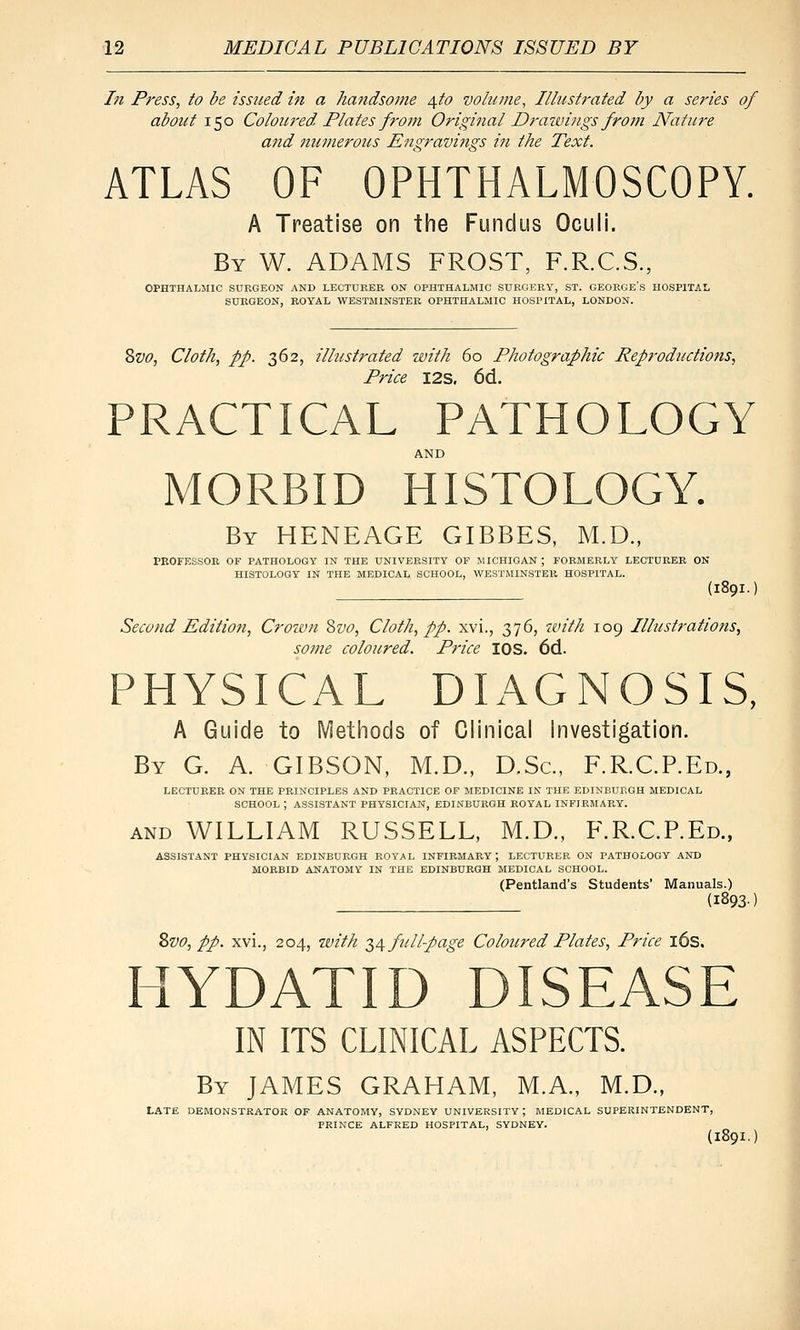 In Press, to be isstied m a handsome ^.to volume. Illustrated by a series of about 150 Coloured Plates from Original Draivings from Nature and numerous Engravings in the Text. ATLAS OF OPHTHALMOSCOPY. A Treatise on the Fundus Oculi. By W. ADAMS FROST, F.R.C.S., OPHTHALMIC SURGEON AND LECTURER ON OPHTHALMIC SURGERY, ST. GEORGE'S HOSPITAL SURGEON, ROYAL WESTMINSTER OPHTHALMIC HOSPITAL, LONDON. 8w, Cloth, pp. 362, illustrated with 60 Photographic Reproductions, Price I2S. 6d. PRACTICAL PATHOLOGY AND MORBID HISTOLOGY. By HENEAGE GIBBES, M.D., PEOFESSOR OF PATHOLOGY IN THE UNIVERSITY OF MICHIGAN; FORMERLY LECTURER ON HISTOLOGY IN THE MEDICAL SCHOOL, WESTMINSTER HOSPITAL. (189I.) Second Editiofi, Crown 2)V0, Cloth, pp. xvi., 376, ivith 109 Illustrations, some coloured. Price lOS. 6d. PHYSICAL DIAGNOSIS, A Guide to Methods of Clinical investigation. By G. a. GIBSON, M.D., D.Sc, F.R.C.P.Ed., LECTURER ON THE PRINCIPLES AND PRACTICE OF MEDICINE IN THE EDINBURGH MEDICAL SCHOOL ; ASSISTANT PHYSICIAN, EDINBURGH ROYAL INFIRMARY. AND WILLIAM RUSSELL, M.D., F.R.C.P.Ed., ASSISTANT PHYSICIAN EDINBURGH ROYAL INFIRMARY; LECTURER ON PATHOLOGY AND MORBID ANATOMY IN THE EDINBURGH MEDICAL SCHOOL. (Pentland's Students' Manuals.) (1893) 2>vo, pp. xvi., 204, with T,^ full-page Coloured Plates, Price l6s. HYDATID DISEASE IN ITS CLINICAL ASPECTS. By JAMES GRAHAM, M.A., M.D., LATE DEMONSTRATOR OF ANATOMY, SYDNEY UNIVERSITY ; MEDICAL SUPERINTENDENT, PRINCE ALFRED HOSPITAL, SYDNEY.