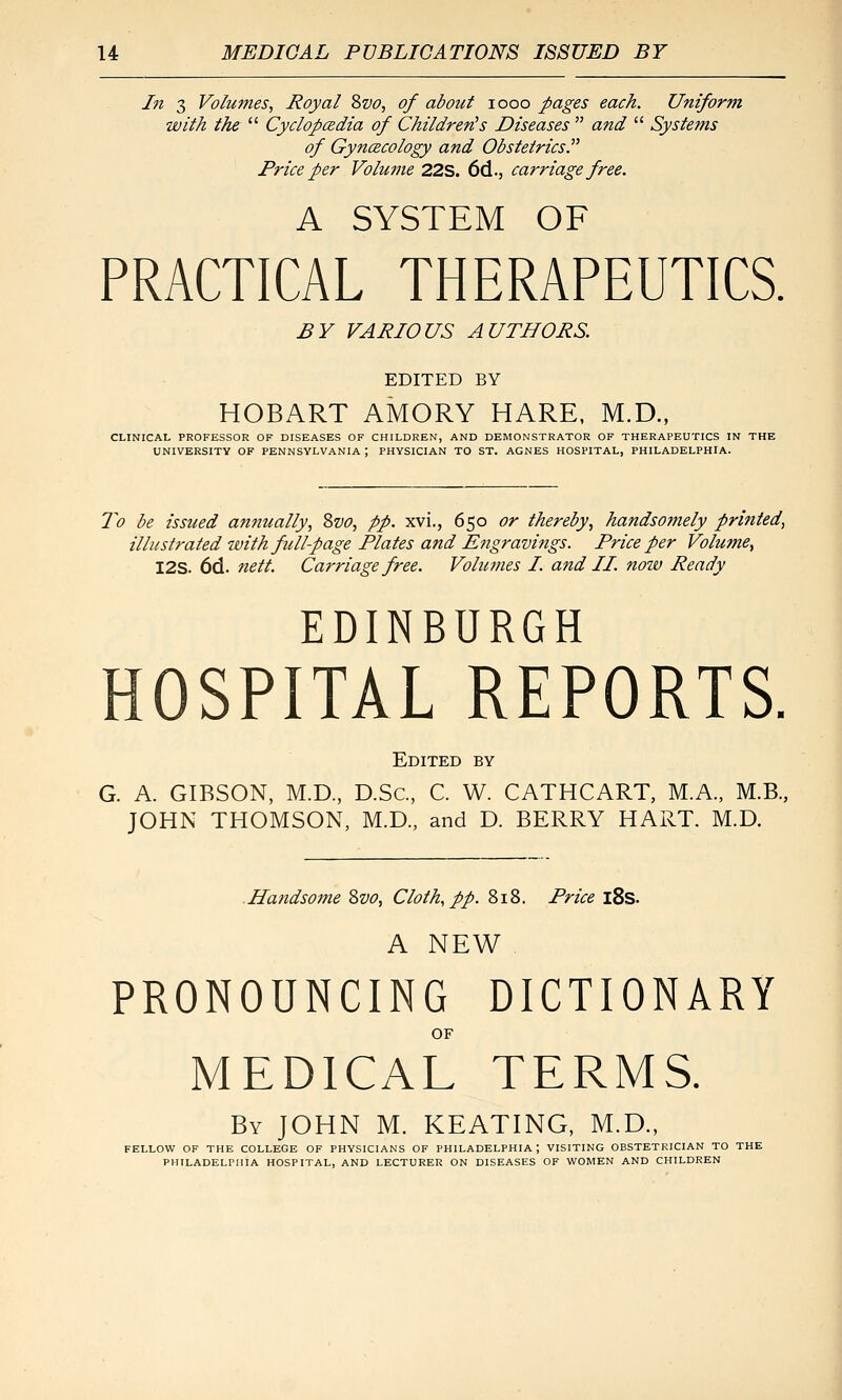In 3 Volumes, Royal %vo, of about looo pages each. Uniform with the Cyclopcedia of Children's Diseases and Systems of GyncBCology and Obstetrics. Price per Volu?ne 22S. 6d., carriage free. A SYSTEM OF PRACTICAL THERAPEUTICS. £V VARIOUS AUTHORS. EDITED BY HOBART AMORY HARE, M.D., CLINICAL PROFESSOR OF DISEASES OF CHILDREN, AND DEMONSTRATOR OF THERAPEUTICS IN THE UNIVERSITY OF PENNSYLVANIA ; PHYSICIAN TO ST. AGNES HOSPITAL, PHILADELPHIA. 7^0 be issued annually, Svo, pp. xvi., 650 or thereby, handsomely printed, illustrated with full-page Plates and Engravings. Price per Volume, I2S. 6d. nett. Carriage free. Volumes I. and II. now Ready EDINBURGH HOSPITAL REPORTS. Edited by G. A. GIBSON, M.D., D.Sc, C. W. CATHCART, M.A., M.B., JOHN THOMSON, M.D., and D. BERRY HART. M.D. .Handso77ie Zvo, Cloth, pp. 818. Price i8s. A NEW PRONOUNCING DICTIONARY OF MEDICAL TERMS. By JOHN M. KEATING, M.D., FELLOW OF THE COLLEGE OF PHYSICIANS OF PHILADELPHIA; VISITING OBSTETRICIAN TO THE PHlLADELrniA HOSPITAL, AND LECTURER ON DISEASES OF WOMEN AND CHILDREN