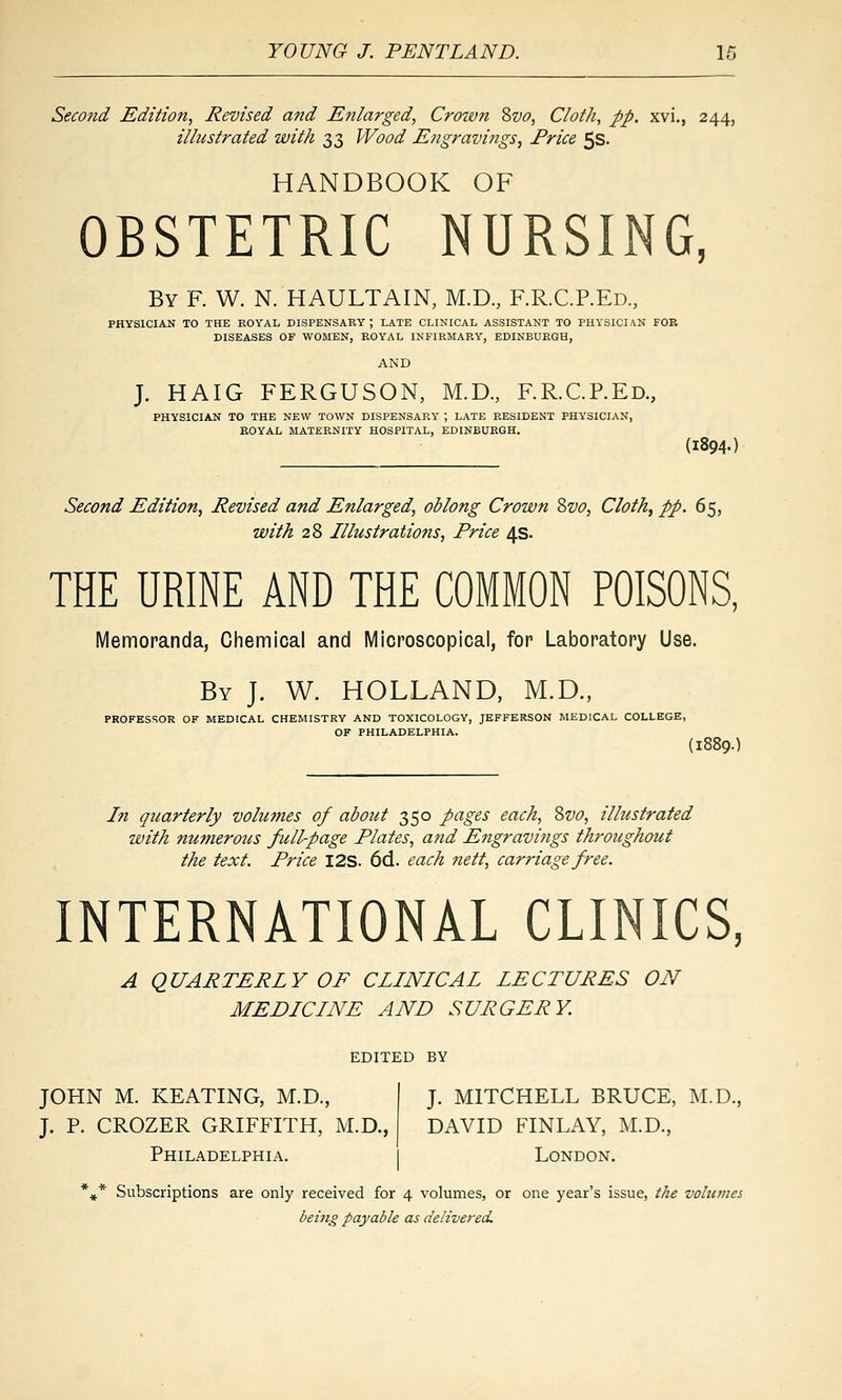 Second Edition, Revised and Enlarged, Croivn Svo, Cloth, pp. xvi., 244, illustrated with 33 Wood Engravings, Price 5s. HANDBOOK OF OBSTETRIC NURSING, By R W. N. HAULTAIN, M.D., F.R.C.P.Ed., PHYSICIAN TO THE ROYAL DISPENSARY; LATE CLINICAL ASSISTANT TO PHYSICIAN FOB DISEASES OF WOMEN, ROYAL INFIRMARY, EDINBURGH, AND J. HAIG FERGUSON, M.D., F.R.C.P.Ed., PHYSICIAN TO THE NEW TOWN DISPENSARY ; LATE RESIDENT PHYSICIAN, ROYAL MATERNITY HOSPITAL, EDINBURGH. (1894.) Second Edition, Revised and Enlarged, oblong Crown ?>vo. Cloth, pp. 65, with 28 Illustrations, Price 4s. THE URINE AND THE COMMON POISONS, Memoranda, Chemical and Microscopical, for Laboratory Use. By J. W. HOLLAND, M.D., PROFESSOR OF MEDICAL CHEMISTRY AND TOXICOLOGY, JEFFERSON MEDICAL COLLEGE, OF PHILADELPHIA. (1889.1 In quarterly volu?nes of about 350 pages each, Svo, illustrated with numerous full-page Plates, and Engravings throughout the text. Price I2S. 6d. each nett, carriage free. INTERNATIONAL CLINICS, A QUARTERLY OF CLINICAL LECTURES ON MEDICINE AND SURGERY. EDITED BY JOHN M. KEATING, M.D., I J. MITCHELL BRUCE, M.D., J. P. CROZER GRIFFITH, M.D., DAVID FINLAY, M.D., Philadelphia. I London. *^* Subscriptions are only received for 4 volumes, or one year's issue, the volumes being payable as delivered.