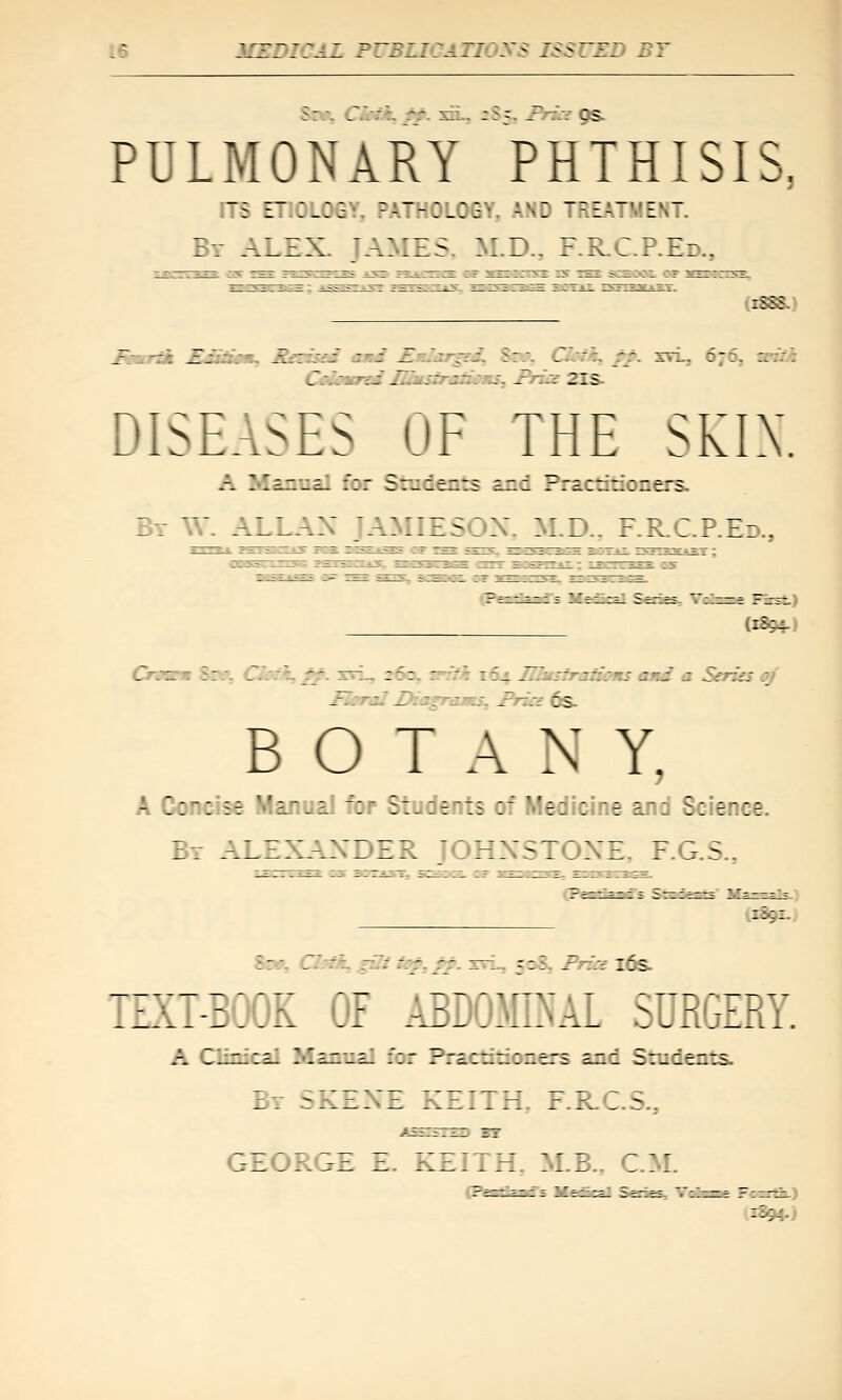 PULMONARY PHTHISIS, ITS ETIOLOGY, PATHOLOGY. AND TREATMENT. Br ALEX. JAMES, M.D., F.R-C.P.Ed., _--.-; ^j. .. :. ^zzL'fS S':S ^-..:-/:-'. S:\ lT.:. rr. svi, 676, snik Cidatrei ni»\iratioKS^ friu£ 2IS- DISEASES OF THE SKIX. A Manual for Sradents and Practitioners. By W. ALl^.:; JAMIESOX. M.D.. F.RC.P.Ed., (1894-) Crmsm 8m CJmk, ^. xrL, 260, ^th 164 _./: s-r:::: zri z S-frzu .3 Fleral Diap-ams. Fr::: cs. BOTANY, A Concise Manual for Students of Medicine and Science. By ALEXAXIZJ. JOHXSTOXE F.G.S., ixa9x.. Sew, Gbii^gui ^:^,SS ^-^ 5=5- Frz'si i6s. TEXT-BOOK OF ABDOMINAL SURGERY. A Clinical Manual for Practitioners and Students. Br SKZ::Z KEITH. F.RC.S., GEORGE E. KZITH. M.B.. CM.