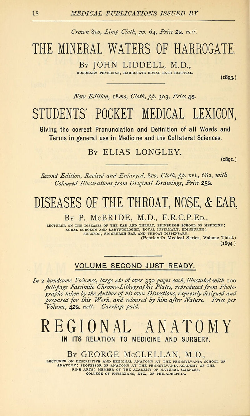 Crown Svo, Limp Cloth, pp. 64, Price 2S. nett. THE MINERAL WATERS OF HARROGATE. By JOHN LIDDELL, M.D., HONOEART PHYSICIAN, HAEROGATE ROYAL BATH HOSPITAL. {1893.) JVew Edition, i2>mo, Cloth, pp. 303, Price 4s. STUDENTS' POCKET MEDICAL LEXICON, Giving the correct Pronunciation and Definition of all Words and Ternfis in general use in Medicine and the Collateral Sciences. By ELIAS LONGLEY. (1891.) Second Edition, Revised and Enlarged, Svo, Cloth, pp. xvi., 682, with Coloured Illustrations from Original Drawings, Price 25s. DISEASES OF THE THROAT, NOSE, & EAR, By p. McBRIDE, M.D., F.R.CP.Ed., LECTURER ON THE DISEASES OP THE EAR AND THROAT, EDINBURGH SCHOOL OF MEDICINE ', AURAL SURGEON AND LARYNGOLOGIST, ROYAL INFIRMARY, EDINBURGH ; SURGEON, EDINBURGH EAR AND THROAT DISPENSARY. (Pentland's Medical Series, Volume Third.) (1894) VOLUME SECOND JUST READY. In 2 handsome Volumes, large \to of over 2)S'^ pages each, ilhistated with 100 full-page Fascimile Chromo-Lithographic Plates, reproduced from Photo- graphs taken by the Author of his own Dissections, expressly designed and prepared for this Work, and coloured by him after Nature. Price per Volume, 42s. nett. Carriage paid. REGIONAL ANATOMY IN ITS RELATION TO MEDICINE AND SURGERY. By GEORGE McCLELLAN, M.D., LECTURER ON DESCRIPTIVE AND REGIONAL ANATOMY AT THE PENNSYLVANIA SCHOOL OF ANATOMY; PROFESSOR OF ANATOMY AT THE PENNSYLVANIA ACADEMY OF THE FINE ARTS ; MEMBER OF THE ACADEMY OF NATURAL SCIENCES, COLLEGE OF PHYSICIANS, ETC., OF PHILADELPHIA.