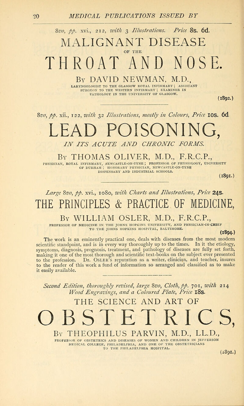 Svo, pp. xvi., 212, witli 3 Illustrations. Price 8s. 6d. MALIGNANT DISEASE OF THE THROAT AND NOSE. By DAVID NEWMAN, M.D., LABYNGOLOGIST TO THE GLASGOW ROYAL INFIRMARY ; ASSISTANT SURGEON TO THE WESTERN INFIRMARY ; EXAMINER IN PATHOLOGY IN THE UNIVERSITY OP GLASGOW. (1892.) Zvo,pp. xii., 122, with 32 Illustrations, mostly in Colours, Price lOS. 6d LEAD POISONING, IN ITS ACUTE AND CHRONIC FORMS. By THOMAS OLIVER, M,D., F.R.C.P., PHYSICIAN, BOYAL INFIKMAEY, NEWCASTLE-ON-TYNE ; PROFESSOR OF PHYSIOLOGY, UNIVERSITY OF DURHAM ; HONORARY PHYSICIAN, NEWCASTLE-ON-TYNE DISPENSARY AND INDUSTRIAL SCHOOLS. (189I. Large Zvo, pp. xvi., 1080, zvith Charts and Illustrations, Price 24s. THE PRINCIPLES & PRACTICE OF MEDICINE, By WILLIAM OSLER, M.D., F.R.C.P., PROFESSOR OF MEDICINE IN THE JOHNS HOPKINS UNIVERSITY, AND PHYSICIAN-IN-CHIEF TO THE yOHNS HOPKINS HOSPITAL, BALTIMORE. (1894-) The work is an eminently practical one, deals with diseases from the most modern scientific standpoint, and is in every way thoroughly up to the times. In it the etiology, symptoms, diagnosis, prognosis, treatment, and pathology of diseases are fully set forth, making it one of the most thorough and scientific text-books on the subject ever presented to the profession. Dr. Osler's reputation as a writer, clinician, and teacher, insures to the reader of this work a fund of information so arranged and classified as to make it easily available. Second Editio7i, thoroughly revised, large Svo, Cloth,pp. 701, with 214 Wood Engravings, and a Coloured Plate, Price l8s. THE SCIENCE AND ART OF OBSTETRICS, By THEOPHILUS PARVIN, M.D., LL.D., PROFESSOR OF OBSTETRICS AND DISEASES OF WOMEN AND CHILDREN IN JEFFERSON MEDICAL COLLEGE, PHILADELPHIA, AND ONE OF THE OBSTETRICIANS TO THE PHILADELPHIA HOSPITAL. (X89I.)
