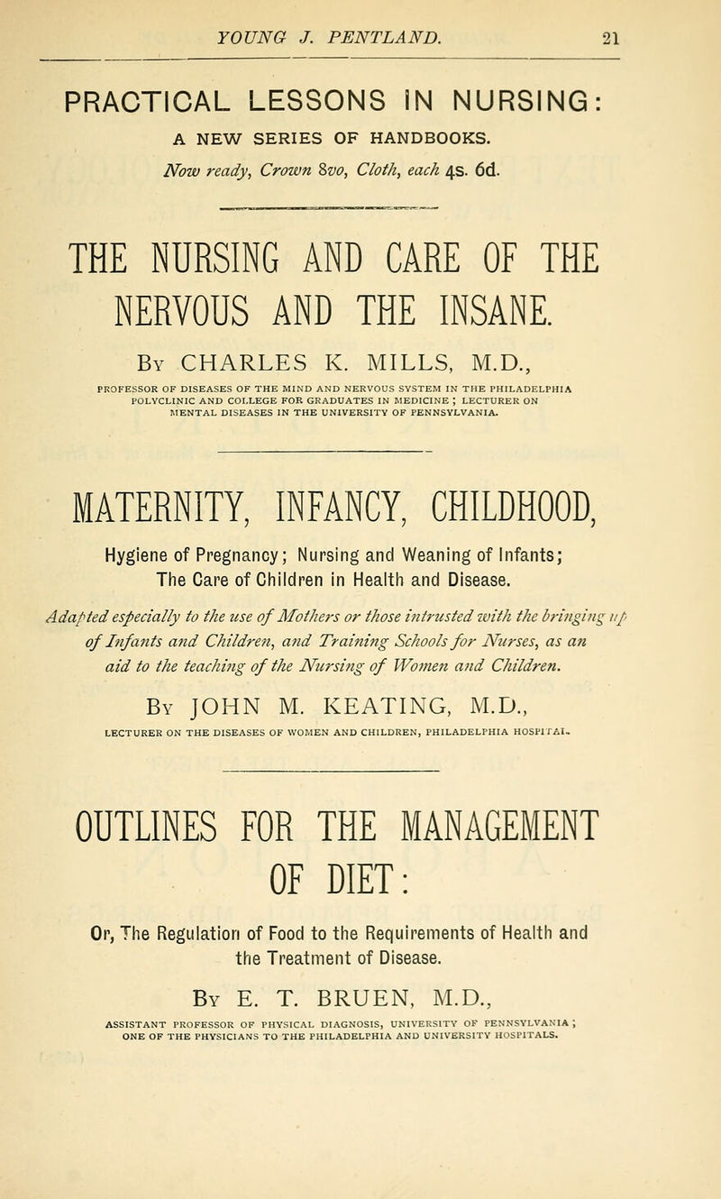 PRACTICAL LESSONS IN NURSING: A NEW SERIES OF HANDBOOKS. Now ready, Crown 2>vo, Cloth, each 4s. 6d. THE NURSING AND CARE OF THE NERVOUS AND THE INSANE. By CHARLES K. MILLS, M.D., PROFESSOR OF DISEASES OF THE MIND AND NERVOUS SYSTEM IN THE PHILADELPHIA POLYCLINIC AND COLLEGE FOB GRADUATES IN MEDICINE ; LECTURER ON MENTAL DISEASES IN THE UNIVERSITY OF PENNSYLVANIA. MATERNITY, INFANCY, CHILDHOOD, Hygiene of Pregnancy; Nursing and Weaning of infants; Tlie Care of Ciiiidren in Heaitli and Disease. Adapted especially to the use of Mothers or those intrusted zvith the bringing up of Ififafits and Children, afid Training Schools for Nurses, as an aid to the teaching of the Nursifig of Women and Children. By JOHN M. KEATING, M.D., LECTURER ON THE DISEASES OF WOMEN AND CHILDREN, PHILADELPHIA HOSPITAL OUTLINES FOR THE MANAGEMENT OF DIET: Or, Tiie Regulation of Food to tlie Requirements of Healtii and tlie Treatment of Disease. By E. T. BRUEN, M.D., ASSISTANT PROFESSOR OF PHYSICAL DIAGNOSIS, UNIVERSITY OF PENNSYLVANIA ; ONE OF THE PHYSICIANS TO THE PHILADELPHIA AND UNIVERSITY HOSPITALS.