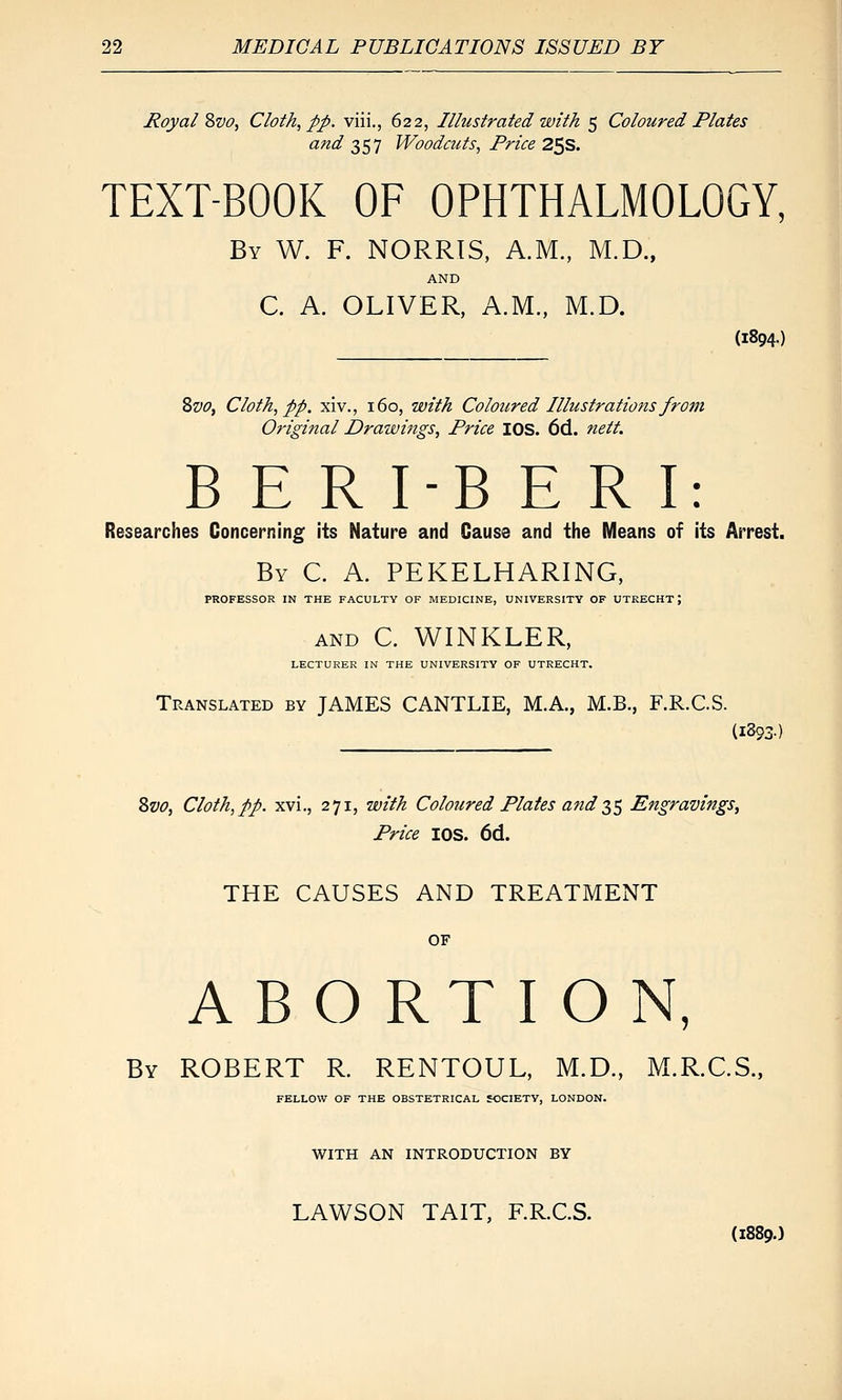 jRoyal ?)V0, Cloth, pp. viii., 622, Illustrated with 5 Coloured Plates and 2,S1 Woodcuts, Price 2^S. TEXT-BOOK OF OPHTHALMOLOGY, By W. F. NORRIS, A.M., M.D., AND C. A. OLIVER, A.M., M.D. (1894.) 2>vo, Cloth, pp. xiv., 160, with Coloured Illustrations from Original Drawijigs, Price lOS. 6d. nett. B E R I-B E R I: Researches Concerning its Nature and Cause and the Means of its Arrest. By C. a. PEKELHARING, PROFESSOR IN THE FACULTY OF MEDICINE, UNIVERSITY OF UTRECHT; AND C. WINKLER, LECTURER IN THE UNIVERSITY OF UTRECHT. Translated by JAMES CANTLIE, M.A., M.B., F.R.C.S. (1893) 8w, Cloth,pp. xvi., 271, with Coloured Plates and 2^^ Engravings^ Price lOS. 6d. THE CAUSES AND TREATMENT OF ABORTION, By ROBERT R. RENTOUL, M.D., M.R.C.S., FELLOW OF THE OBSTETRICAL SOCIETY, LONDON. WITH AN INTRODUCTION BY LAWSON TAIT, F.R.C.S. (1889.)