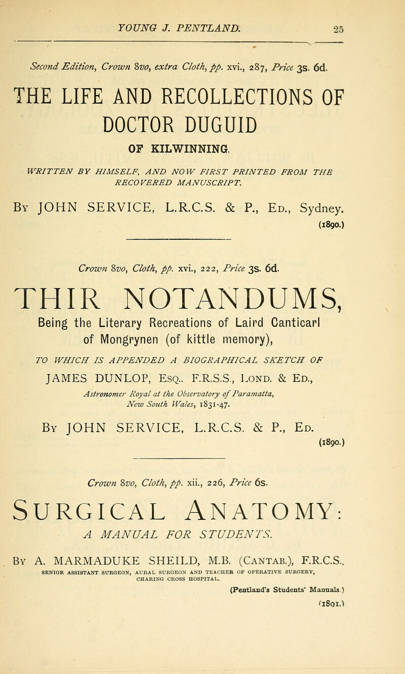 Second Edition, Crown Zvo, extra Cloth, pp. xvi., 287, Price 3s. 6d. THE LIFE AND RECOLLECTIONS OF DOCTOR DUGUID OF KILWINNING. WRITTEN BY HIMSELF, AND NOW FIRST PRINTED FROM THE RECOVERED MANUSCRIPT. By JOHN SERVICE, L.R.CS. & P., Ed., Sydney. (1890.) Crown ^vo, Cloth, pp. xvi., 222, Price 3s. 6d. THIR NOTANDUMS, Being the Literary Recreations of Laird Canticari of IVlongrynen (of kittle memory), TO WHICH IS APPENDED A BIOGRAPHICAL SKETCH OF JAMES DUNLOP, Esq.. F.R.S.S,, Lond. & Ed., Astronomer Royal at the Observato7'y of Paramatta, New South Wales, 1831-47. By JOHN SERVICE, L.R.CS. & P., Ed. (1890.) Crown Zvo, Cloth, pp. xii., 226, Price 6s. Surgical Anatomy: A MANUAL FOR STUDENTS. By a. MARMADUKE SHEILD, M.B. (Cantab.), F.R.C.S., SENIOR ASSISTANT SURGEON, AURAL SURGEON AND TEACHER OF OPERATIVE SURGERY, CHARING CROSS HOSPITAL. (Pentland's Students' Man-aals.)
