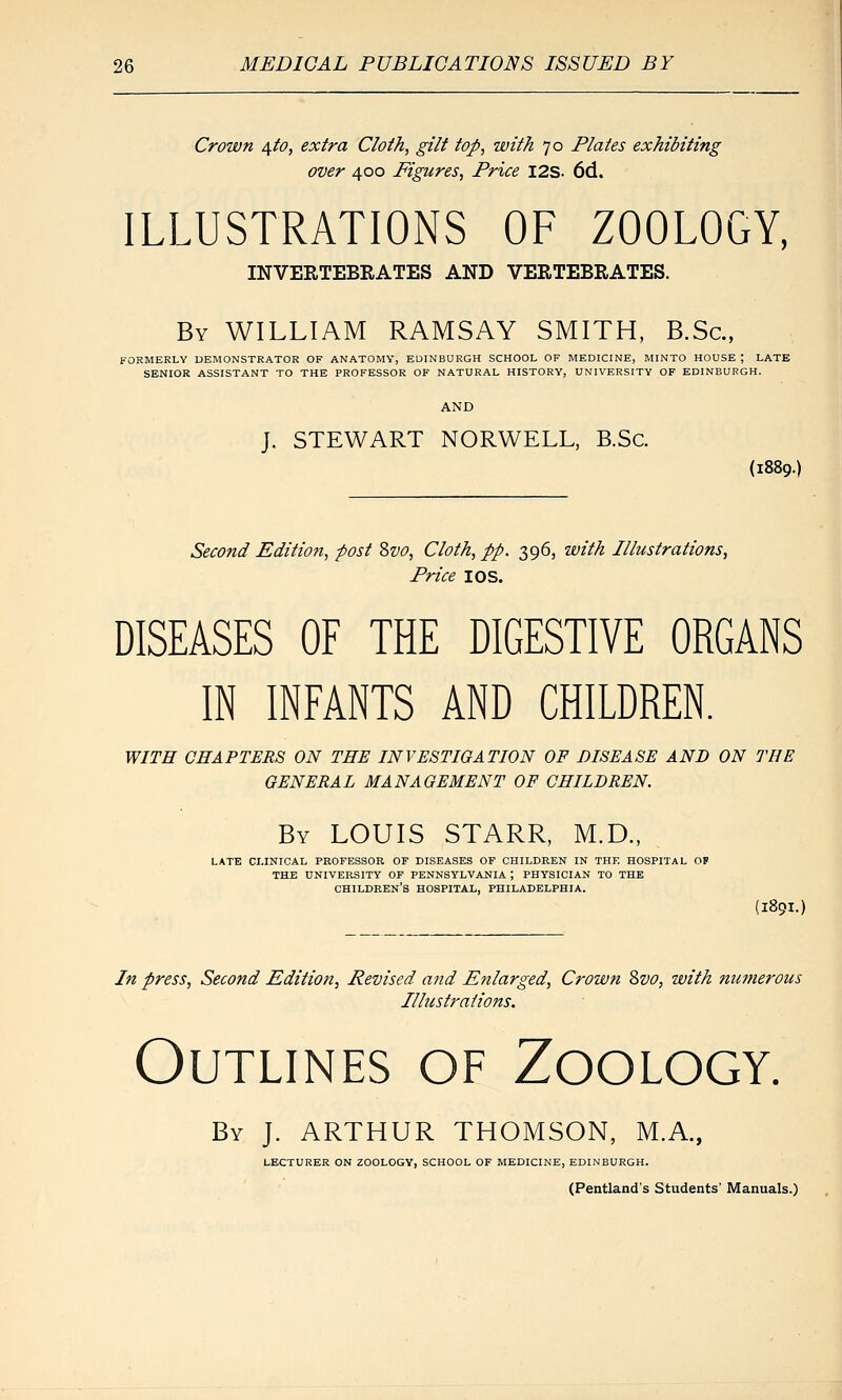 Crown ^to, extra Cloth, gilt top, with 70 Plates exhibiting over 400 Figures, Price I2S- 6d. ILLUSTRATIONS OF ZOOLOGY, INVERTEBRATES AND VERTEBRATES. By WILLIAM RAMSAY SMITH, B.Sc, FORMERLY DEMONSTRATOR OF ANATOMY, EDINBURGH SCHOOL OF MEDICINE, MINTO HOUSE ; LATE SENIOR ASSISTANT TO THE PROFESSOR OF NATURAL HISTORY, UNIVERSITY OF EDINBURGH. J. STEWART NORWELL, B.Sc. (1889.) Second Edition, post Zvo, Cloth, pp. 396, with Illustrations, Price I OS. DISEASES OF THE DIGESTIVE ORGANS IN INFANTS AND CHILDREN. WITH CHAPTERS ON THE INVESTIGATION OF DISEASE AND ON THE GENERAL MANAGEMENT OP CHILDREN. By LOUIS STARR, M.D., LATE CLINICAL PROFESSOR OF DISEASES OF CHILDREN IN THE HOSPITAL OF THE UNIVERSITY OF PENNSYLVANIA ; PHYSICIAN TO THE children's HOSPITAL, PHILADELPHIA. (1891-) In press, Second Editioti, Revised and Enlarged, Crown Svo, with numerous Illustrations. Outlines of Zoology. By J. ARTHUR THOMSON, M.A., LECTURER ON ZOOLOGY, SCHOOL OF MEDICINE, EDINBURGH. (Pentland's Students' Manuals.)