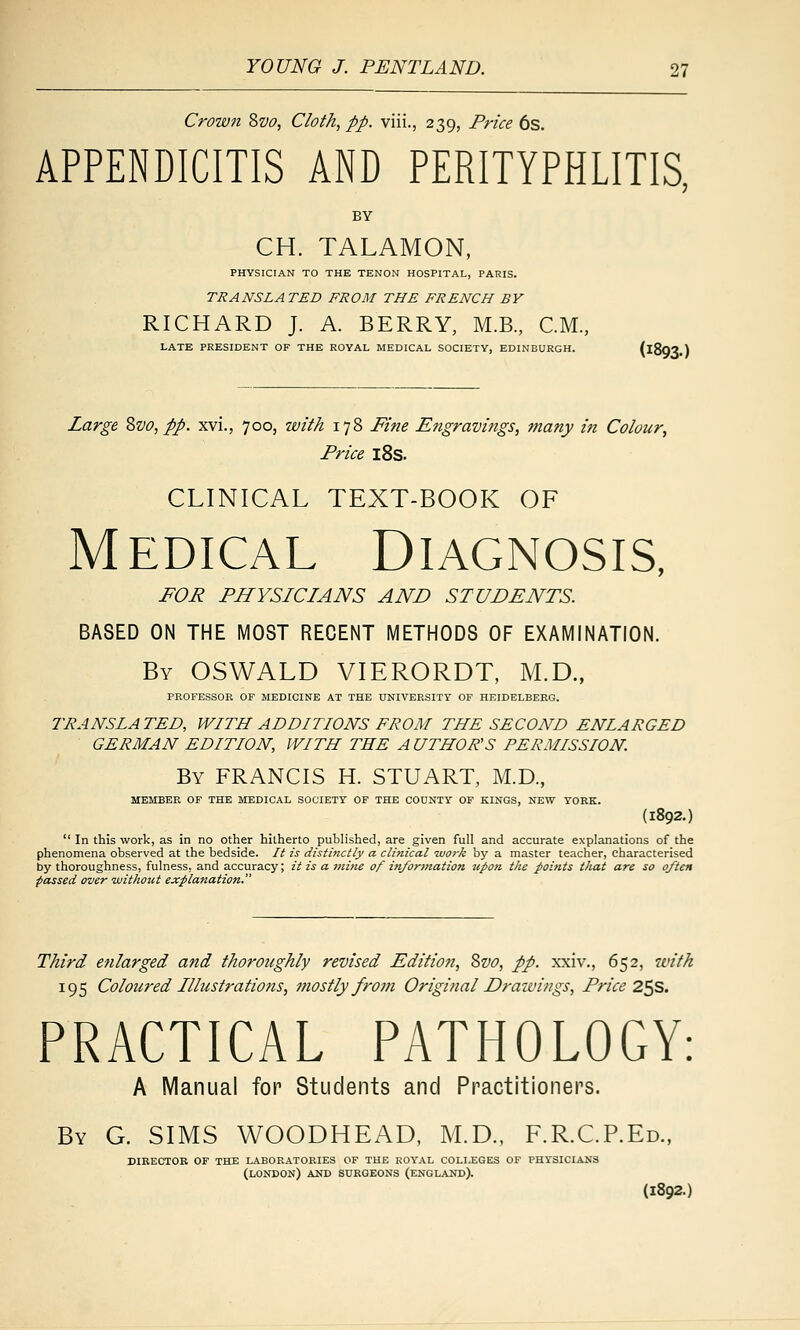 Crown 8w, Cloth, pp. viii., 239, Price 6s. APPENDICITIS AND PERITYPHLITIS. CH. TALAMON, PHYSICIAN TO THE TENON HOSPITAL, PARIS. TRANSLATED FROM THE FRENCH BY RICHARD J. A. BERRY, M.B., CM., LATE PRESIDENT OF THE ROYAL MEDICAL SOCIETY, EDINBURGH. (iSO^.) Large Zvo, pp. xvi., 700, with 178 Fine Engravings, many iti Colour, Price l8s. CLINICAL TEXT-BOOK OF M EDiCAL Diagnosis, FOR PHYSICIANS AND STUDENTS. BASED ON THE MOST RECENT METHODS OF EXAMINATION. By OSWALD VIERORDT, M.D., PROFESSOR OF MEDICINE AT THE UNIVERSITY OF HEIDELBERG. TRANSLATED, WITH ADDITIONS FROM THE SECOND ENLARGED GERMAN EDITION, WITH THE A UTHOR'S PERMISSION. By FRANCIS H. STUART, M.D., MEMBER OF THE MEDICAL SOCIETY OF THE COUNTY OF KINGS, NEW YORK. {1892.) In this work, as in no other hitherto published, are given full and accurate explanations of the phenomena observed at the bedside. It is distinctly a clinical work by a master teacher, characterised by thoroughness, fulness, and accuracy; it is a mine of injortnation upon the points that are so often passed over 'without explanation. Third enlarged and thoroughly revised Edition, Svo, pp. xxiv., 652, with 195 Coloured Illustratio7is, mostly from Original Draivings, Price 2^8. PRACTICAL PATHOLOGY: A Manual for Students and Practitioners. By G. SIMS WOODHEAD, M.D., F.R.C.P.Ed., DIBECTOR OF THE LABORATORIES OF THE ROYAL COLLEGES OF PHYSICIANS (LONDON) AUD SURGEONS (ENGLAND). (1892.)