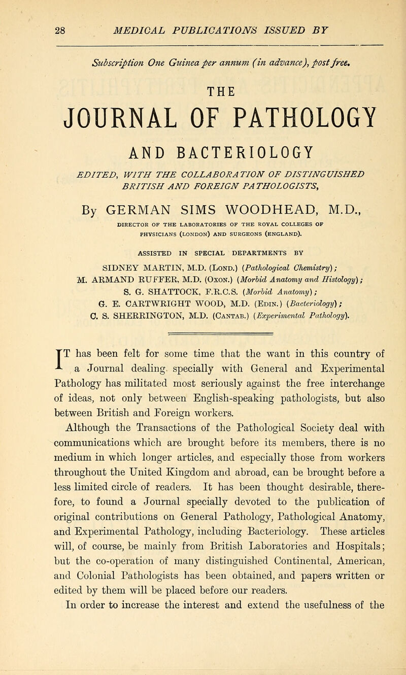 Subscription One Guinea per annum (in advance), post free, THE JOURNAL OF PATHOLOGY AND BACTERIOLOGY EDITED, WITH THE COLLABORATION OF DISTINGUISHED BRITISH AND FOREIGN PATHOLOGISTS, By GERMAN SIMS WOODHEAD, M.D., DIRECTOR OF THE LABORATORIES OF THE ROYAL COLLEGES OF PHYSICIANS (LONDON) AND SURGEONS (ENGLAND). ASSISTED IN SPECIAL DEPARTMENTS BY SIDNEY MARTIN, M.D. (Lond.) {Pathological Chemistry); M. ARMAND RUFFBR, M.D. (Oxon.) {Morbid Anatomy and Histology); S. G. SHATTOCK, F.R.C.S. {Morhid Anatomy); G. E. CARTWRIGHT WOOD, M.D. (Edin.) {Bacteriology); 0. S. SHERRINGTON, M.D. (Cantab.) {Experimental Pathology). TT has been felt for some time that the want in this country of ^ a Journal dealing, specially with General and Experimental Pathology has militated most seriously against the free interchange of ideas, not only between English-speaking pathologists, but also between British and Foreign workers. Although the Transactions of the Pathological Society deal with communications which are brought before its members, there is no medium in which longer articles, and especially those from workers throughout the United Kingdom and abroad, can be brought before a less limited circle of readers. It has been thought desirable, there- fore, to found a Journal specially devoted to the publication of original contributions on General Pathology, Pathological Anatomy, and Experimental Pathology, including Bacteriology. These articles will, of course, be mainly from British Laboratories and Hospitals; but the co-operation of many distinguished Continental, American, and Colonial Pathologists has been obtained, and papers written or edited by them will be placed before our readers. In order to increase the interest and extend the usefulness of the