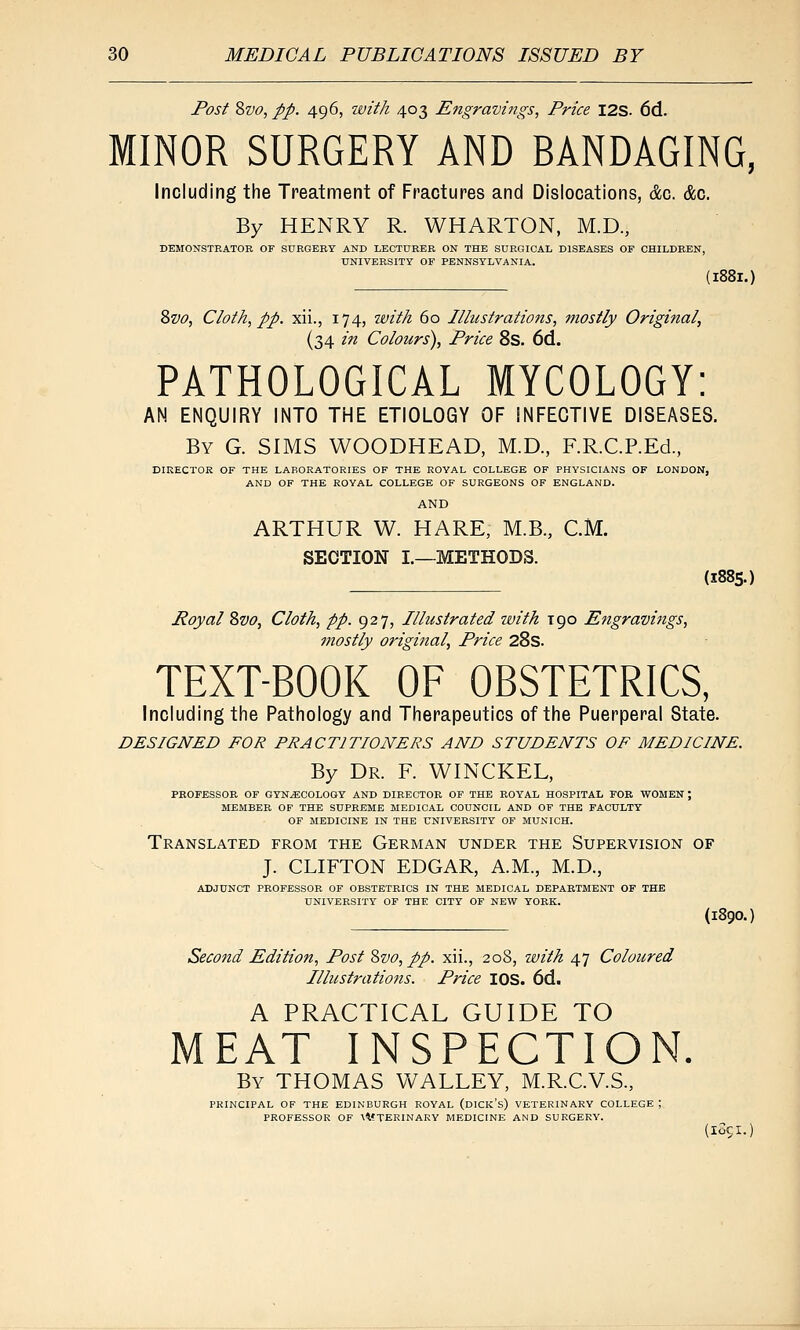 Post Svo, pp. 496, with 403 Engravings, Price I2S. 6d. MINOR SURGERY AND BANDAGING, Including the Treatment of Fractures and Dislocations, dc. &c. By HENRY R. WHARTON, M.D., DEMONSTRATOR OF SURGERY AND LEOTtTRER ON THE SURGICAL DISEASES OF CHILDREN, UNIVERSITY OF PENNSYLVANIA. {188I.) Zvo, Cloth, pp. xii., 174, with 60 Illustrations, mostly Original, (34 in Colours), Price 8s. 6d. PATHOLOGICAL MYCOLOGY: AN ENQUIRY INTO THE ETIOLOGY OF INFECTIVE DISEASES. By G. SIMS WOODHEAD, M.D., F.R.C.P.Ed., DIRECTOR OF THE LABORATORIES OF THE ROYAL COLLEGE OF PHYSICIANS OF LONDON, AND OF THE ROYAL COLLEGE OF SURGEONS OF ENGLAND. AND ARTHUR W. HARE, M.B., CM. SECTION I.—METHODS. (1885.) Royal Svo, Cloth, pp. 927, Illustrated with 190 Engravings, mostly original, Price 28s. TEXT-BOOK OF OBSTETRICS, Including the Pathology and Therapeutics of the Puerperal State. DESIGNED FOR PRACTITIONERS AND STUDENTS OF MEDICINE. By Dr. F. WINCKEL, PROFESSOE OF GYNECOLOGY AND DIRECTOR OF THE ROYAL HOSPITAL FOB, WOMEN; MEMBER OF THE SUPREME MEDICAL COUNCIL AND OP THE FACULTY OF MEDICINE IN THE UNIVERSITY OP MUNICH. Translated from the German under the Supervision of J. CLIFTON EDGAR, A.M., M.D., ADJUNCT PROFESSOR OF OBSTETRICS IN THE MEDICAL DEPARTMENT OF THE UNIVERSITY' OF THE CITY OF NEW YORK. (1890.) Second Edition, Post '&vo, pp. xii., 208, with 47 Coloured Illustrations. Price lOS. 6d. A PRACTICAL GUIDE TO MEAT INSPECTION. By THOMAS V\^ALLEY, M.R.C.V.S., PRINCIPAL OF THE EDINBURGH ROYAL (dICK's) VETERINARY COLLEGE ; PROFESSOR OF \VTERINAKY MEDICINE AND SURGERY. (I05I.
