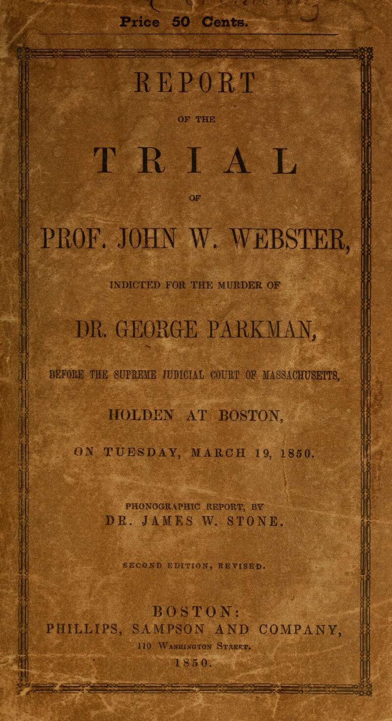 Price 50 Cents. REPORT OP THE TRIAL OF I PROF. JOHN W. WEBSTER, INDICTED FOR THE MURDER OF DR. GEORGE PARKMAN, ili BEFORE THE SUPREME JUDICIAL COURT OF MASSACHUSETTS, ' \ ifOLDEN AT BOSTON, 1111 ON TUESDAY, MARCH 19, 1850,, M^i PHONOGRAPHIC REPORT, BY DR. JAMES W. STONE I Ml SECOND EDITION, REVISED. BOSTON: PHILLIPS, SAMPSON AND COxMPANY, no Washington St.iert. 1S50.