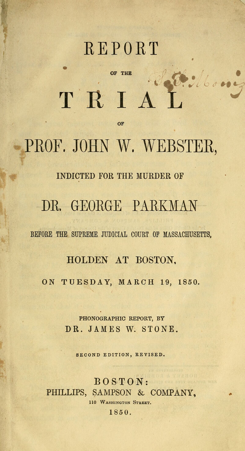 ^' REPORT « OF THE ' >^' $ T R I A L ^ OF PROF. JOHN W. WEBSTER, INDICTED FOR THE MUBDER OF DR. GEORGE PARKMAN BEFORE THE SUPREME JUDICIAL COURT OF MASSACHUSETTS, HOLDEN AT BOSTON, ON TUESDAY, MARCH 19, 1850. PHONOGRAPHIC REPORT, BY DR. JAMES W. STONE. SECOND EDITION, KEVISED. BOSTON: PHILLIPS, SAMPSON & COMPANY, 110 Washington Street, 1850.