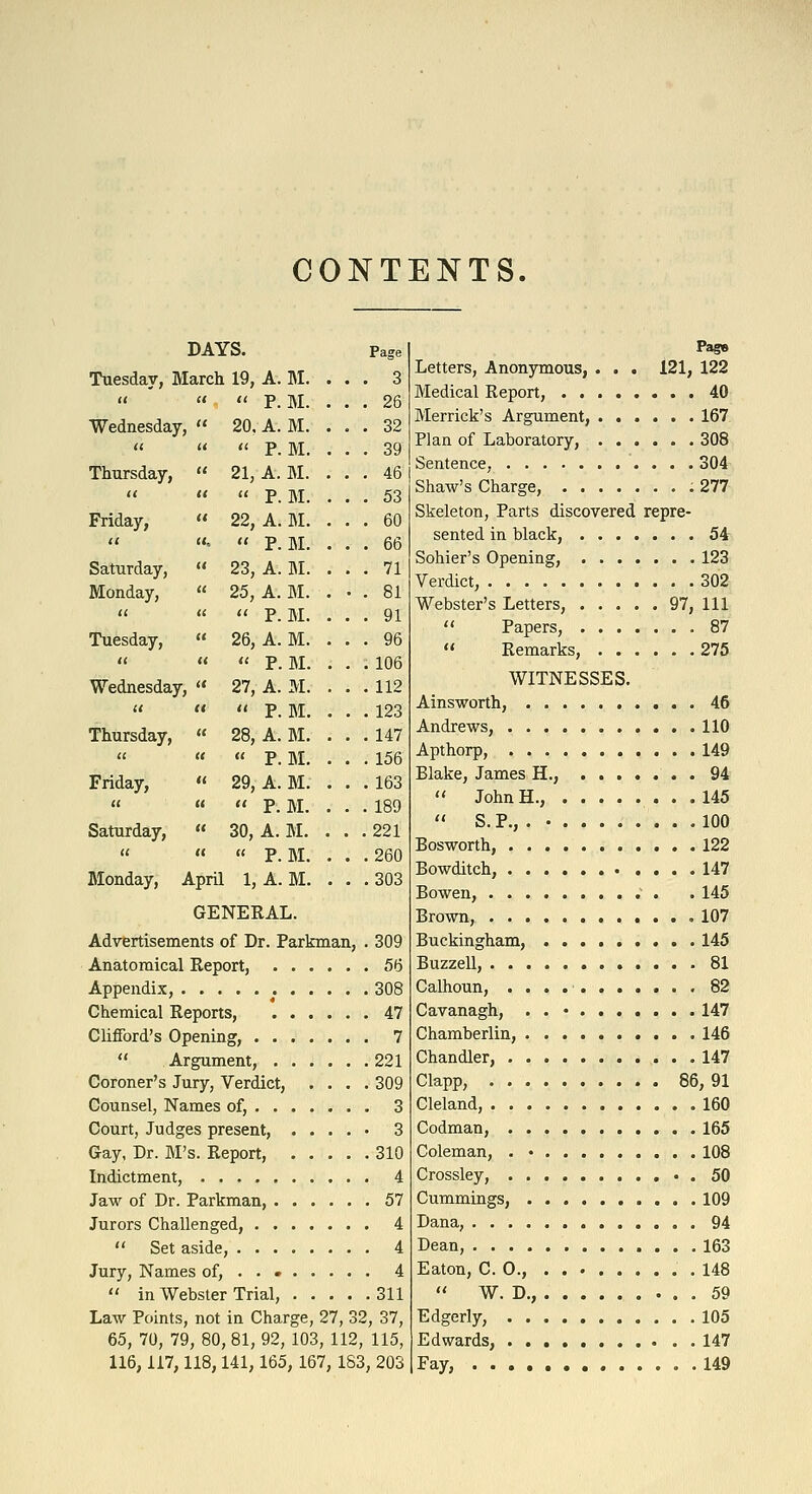 CONTENTS. DAYS. Tuesday, March 19, A. BI.    P.M. Wednesday,  20, A. M. M. M. M. Page . 3 . 26 . 32 . 39 . 46 . 53 . 60 . 66 . 71 . 81 . 91 . 96 . 106 . 112 . 123 . 147 . 156 . 163 . 189 .221 .260 .303 ti It ti p Thursday,  21, A, <( (( (( p Friday,  22, A. U.  •  P.M. Saturday,  23, A. M. Monday, « 25, A. M.    P.M. Tuesday,  26, A. M. u u ti p, Bi, Wednesday,  27, A. M. u It II p. Bi. Thursday,  28, A. M.   « P. BI. Friday,  29, A. M. « «  P.M. Saturday, « 30, A. M.  «  P. BI. Monday, April 1, A. M. GENERAL. Advertisements of Dr. Parkman, . 309 Anatomical Report, 56 Appendix, 308 Chemical Reports, 47 Clifford's Opening, 7  Argument, 221 Coroner's Jury, Verdict, .... 309 Counsel, Names of, 3 Court, Judges present, ..... 3 Gay, Dr. M's. Report, 310 Indictment, 4 Jaw of Dr. Parkman, 57 Jurors Challenged, 4  Set aside, 4 Jury, Names of, . . 4  in Webster Trial, 311 Law Points, not in Charge, 27, 32, 37, 65, 70, 79, 80, 81, 92, 103, 112, 115, 116,117,118,141,165, 167, 183, 203 Pas» Letters, Anonymous, . . . 121, 122 Medical Report, 40 Merrick's Argument, ...... 167 Plan of Laboratory, 308 Sentence, 304 Shaw's Charge, 277 Skeleton, Parts discovered repre- sented in black, 54 Sohier's Opening, 123 Verdict, 302 Webster's Letters, 97, 111  Papers, 87  Remarks, 275 WITNESSES. Ainsworth, 46 Andrews, 110 Apthorp, 149 Blake, James H., 94  John H., 145  S. P., . 100 Bosworth, 122 Bowditch, 147 Bowen, . 145 Brown, .107 Buckingham, 145 Buzzell, 81 Calhoun, 82 Cavanagh, . . • 147 Chamberlin, 146 Chandler, 147 Clapp, 86, 91 Cleland, 160 Codman, 165 Coleman, . • 108 Crossley, . 50 Cummings, 109 Dana, 94 Dean, 163 Eaton, CO., .148  W. D., 59 Edgerly, 105 Edwards, 147 Fay, 149