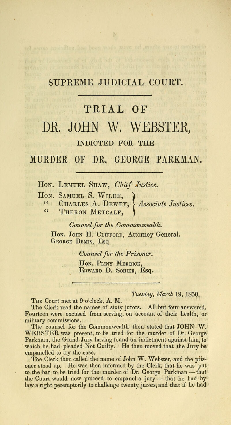 SUPREME JUDICIAL COUET. TRIAL OF DK JOHN W. WEBSTER, INDICTED FOR THE MURDER OF DR. GEORGE PARKMAN. Hon. Lemuel Shaw, Chief Justice. Hon. Samuel S. Wilde, ^  Charles A. Dewey, > Associate Justices.  Theron Metcalf, 5 Counsel for the Commonwealth. Hon. John H. Clifford, Attorney General. George Bemis, Esq. Counsel for the Prisoner. Hon. Pliny Merrick, Edward D. Sohier, Esq. Tuesday, March 19, 1850. The Court met at 9 o'clock, A, M. The Clerk read the names of sixty jurors. All but four answered. Fourteen were excused from serving, on account of their health, or military commissions. The counsel for the Commonwealth then stated that JOHN W. WEBSTER was present, to be tried for the murder of Dr. George Parkman, the Grand Jury having found an indictment against him, to which he had pleaded Not Guilty. He then moved that the Jury be empanelled to try the case. The Clerk then called the name of John W. Webster, and the pris- oner stood up. He was then informed by the Clerk, that he was put to the bar to be tried for the murder of Dr. George Parkman — that the Court would now proceed to empanel a jury — that he had by law a right peremptorily to challenge twenty jurors, and that if he had