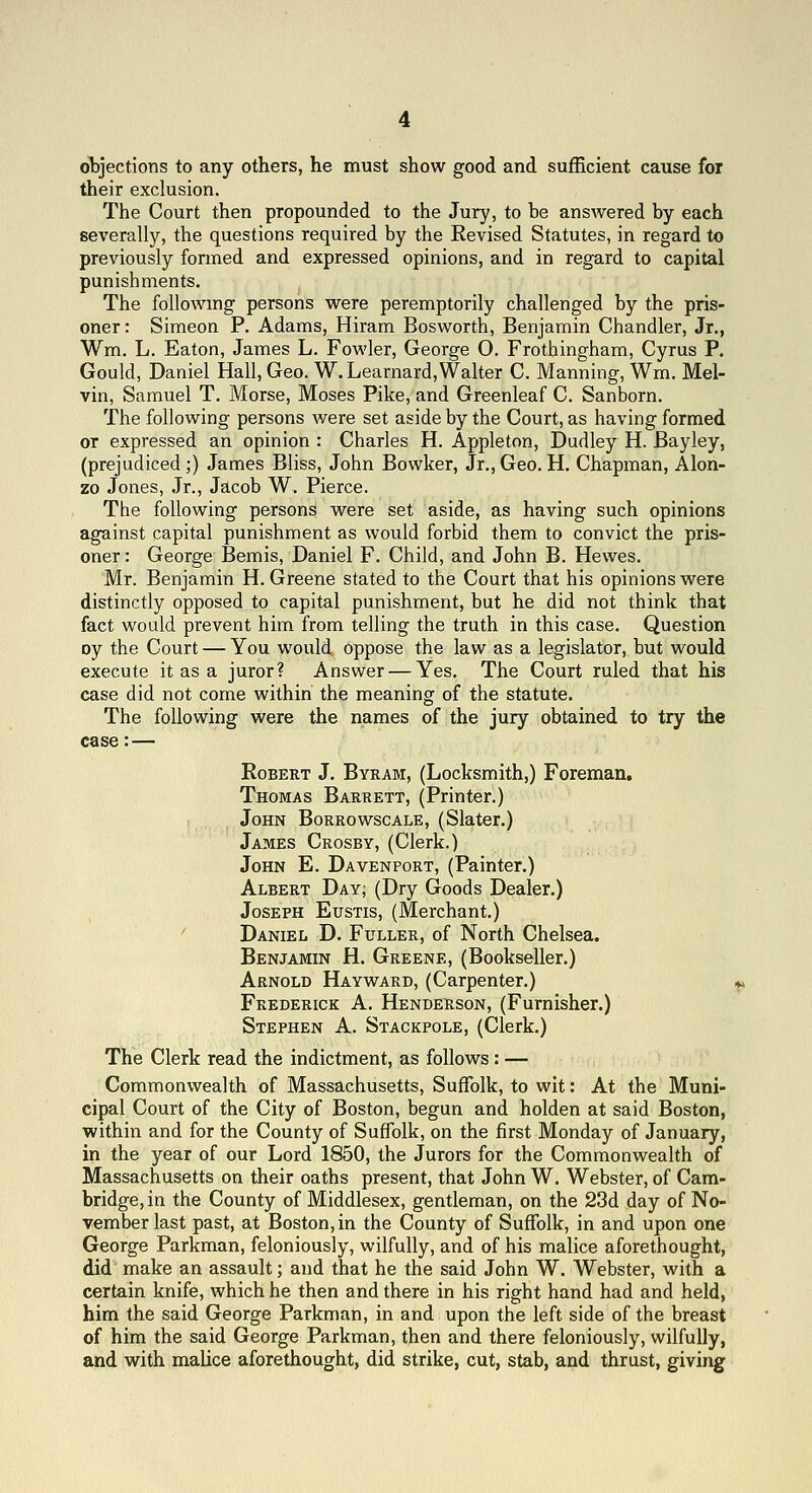 objections to any others, he must show good and sufficient cause for their exclusion. The Court then propounded to the Jury, to be answered by each severally, the questions required by the Revised Statutes, in regard to previously formed and expressed opinions, and in regard to capital punishments. The followmg persons were peremptorily challenged by the pris- oner : Simeon P. Adams, Hiram Bosworth, Benjamin Chandler, Jr., Wm. L. Eaton, James L. Fowler, George O. Frothingham, Cyrus P. Gould, Daniel Hall, Geo. W.Learnard, Walter C. Manning, Wm. Mel- vin, Samuel T. Morse, Moses Pike, and Greenleaf C. Sanborn. The following persons were set aside by the Court, as having formed or expressed an opinion : Charles H. Appleton, Dudley H. Bayley, (prejudiced;) James Bliss, John Bowker, Jr., Geo. H. Chapman, Alon- zo Jones, Jr., Jacob W. Pierce. The following persons were set aside, as having such opinions against capital punishment as would forbid them to convict the pris- oner: George Bemis, Daniel F. Child, and John B. Hewes. Mr. Benjamin H.Greene stated to the Court that his opinions were distinctly opposed to capital punishment, but he did not think that fact would prevent him from telling the truth in this case. Question oy the Court — You would. Oppose the law as a legislator, but would execute it as a juror? Answer — Yes. The Court ruled that his case did not come within the meaning of the statute. The following were the names of the jury obtained to try the case:— EoBERT J. Byram, (Locksmith,) Foreman. Thomas Barrett, (Printer.) John Borrowscale, (Slater.) James Crosby, (Clerk.) John E. Davenport, (Painter.) Albert Day; (Dry Goods Dealer.) Joseph Eustis, (Merchant.) ' Daniel D. Fuller, of North Chelsea. Benjamin H. Greene, (Bookseller.) Arnold Hayward, (Carpenter.) Frederick A. Henderson, (Furnisher,) Stephen A. Stackpole, (Clerk.) The Clerk read the indictment, as follows : — Commonwealth of Massachusetts, Suffolk, to wit: At the Muni- cipal Court of the City of Boston, begun and holden at said Boston, within and for the County of Suffolk, on the first Monday of January, in the year of our Lord 1850, the Jurors for the Commonwealth of Massachusetts on their oaths present, that John W. Webster, of Cam- bridge, in the County of Middlesex, gentleman, on the 23d day of No- vember last past, at Boston, in the County of Suffolk, in and upon one George Parkman, feloniously, wilfully, and of his malice aforethought, did make an assault; and that he the said John W. Webster, with a certain knife, which he then and there in his right hand had and held, him the said George Parkman, in and upon the left side of the breast of him the said George Parkman, then and there feloniously, wilfully, and with malice aforethought, did strike, cut, stab, and thrust, giving