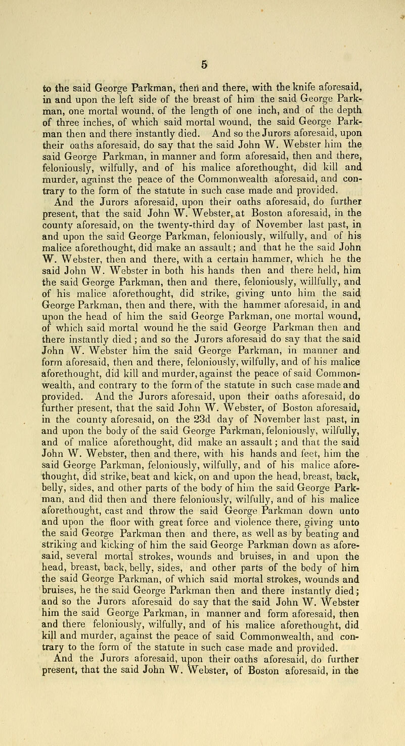 to the said George Parkman, then and there, with the knife aforesaid, in and upon the left side of the breast of him the said George Park- man, one mortal wound, of the length of one inch, and of the depth of three inches, of which said mortal wound, the said George Park- man then and there instantly died. And so the Jurors aforesaid, upon their oaths aforesaid, do say that the said John W. Webster him the said George Parkman, in manner and form aforesaid, then and there, feloniously, wilfully, and of his malice aforethought, did kill and murder, against the peace of the Commonwealth aforesaid, and con- trary to the form of the statute in such case made and provided. And the Jurors aforesaid, upon their oaths aforesaid, do further present, that the said John W. Webster, at Boston aforesaid, in the county aforesaid, on the twenty-third day of November last past, in and upon the said George Parkman, feloniously, wilfully, and of his malice aforethought, did make an assault; and that he the said John W. Webster, then and there, with a certain hammer, which he the said John W. Webster in both his hands then and there held, him the said George Parkman, then and there, feloniously, willfully, and of his malice aforethought, did strike, giving unto him the said George Parkman, then and there, with the hammer aforesaid, in and upon the head of him the said George Parkman, one mortal wound, of which said mortal wound he the said George Parkman then and there instantly died ; and so the Jurors aforesaid do say that the said John W. Webster him the said George Parkman, in manner and form aforesaid, then and there, feloniously, wilfully, and of his malice aforethought, did kill and murder, against the peace of said Common- wealth, and contrary to the form of the statute in such case made and provided. And the Jurors aforesaid, upon their oaths aforesaid, do further present, that the said John W. Webster, of Boston aforesaid, in the county aforesaid, on the 23d day of November last past, in and upon the body of the said George Parkman, feloniously, wilfully, and of malice aforethought, did make an assault; and that the said John W. Webster, then and there, with his hands and feet, him the said George Parkman, feloniously, wilfully, and of his malice afore- thought, did strike, beat and kick, on and upon the head, breast, back, belly, sides, and other parts of the body of him the said George Park- man, and did then and there feloniously, wilfully, and of his malice aforethought, cast and throw the said George Parkman down unto and upon the floor with great force and violence there, giving unto the said George Parkman then and there, as well as by beating and striking and kicking of him the said George Parkman down as afore- said, several mortal strokes, wounds and bruises, in and upon the head, breast, back, belly, sides, and other parts of the body of him the said George Parkman, of which said mortal strokes, wounds and bruises, he the said George Parkman then and there instantly died; and so the Jurors aforesaid do say that the said John W. Webster him the said George Parkman, in manner and form aforesaid, then and there feloniously, wilfully, and of his malice aforethought, did kill and murder, against the peace of said Commonwealth, and con- trary to the form of the statute in such case made and provided. And the Jurors aforesaid, upon their oaths aforesaid, do further present, that the said John W. Webster, of Boston aforesaid, in the