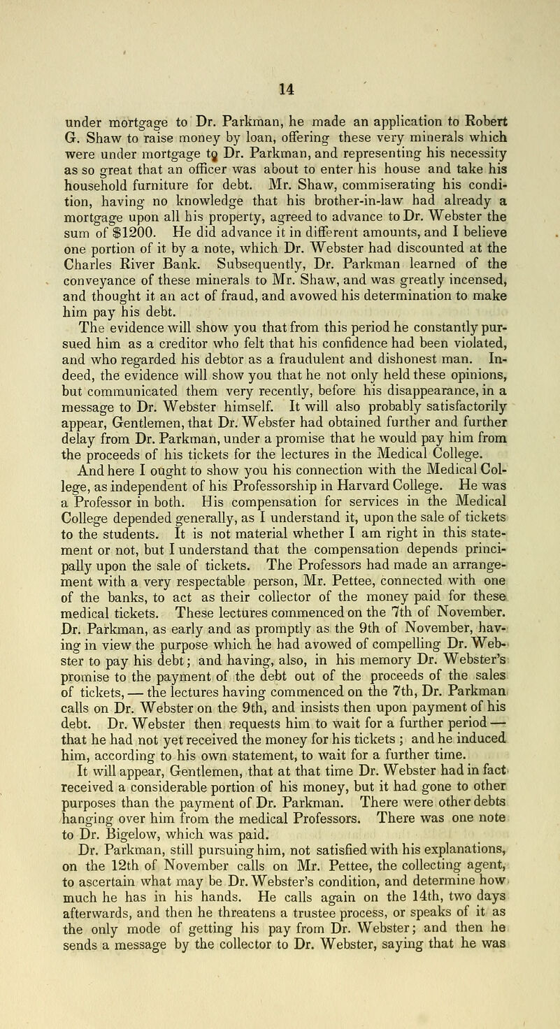 under mortg-age to Dr. Parkman, he made an application to Robert G. Shaw to raise money by loan, offering- these very minerals which were under mortgage tj Dr. Parkman, and representing his necessity as so great that an officer was about to enter his house and take his household furniture for debt. Mr. Shaw, commiserating his condi- tion, having no knowledge that his brother-in-law had already a mortgage upon all his property, agreed to advance to Dr. Webster the sum of S1200. He did advance it in different amounts, and I believe one portion of it by a note, which Dr. Webster had discounted at the Charles River Bank. Subsequently, Dr. Parkman learned of the conveyance of these minerals to Mr. Shaw, and was greatly incensed, and thought it an act of fraud, and avowed his determination to make him pay his debt. The evidence will show you that from this period he constantly pur- sued him as a creditor who felt that his confidence had been violated, and who regarded his debtor as a fraudulent and dishonest man. In- deed, the evidence will show you that he not only held these opinions, but communicated them very recently, before his disappearance, in a message to Dr. Webster himself. It will also probably satisfactorily appear. Gentlemen, that Dr. Webster had obtained further and further delay from Dr. Parkman, under a promise that he would pay him from the proceeds of his tickets for the lectures in the Medical College. And here I ought to show you his connection with the Medical Col- lege, as independent of his Professorship in Harvard College. He was a Professor in both. His compensation for services in the Medical College depended generally, as I understand it, upon the sale of tickets to the students. It is not material whether I am right in this state- ment or not, but I understand that the compensation depends princi- pally upon the sale of tickets. The Professors had made an arrange- ment with a very respectable person, Mr. Pettee, connected virith one of the banks, to act as their collector of the money paid for these medical tickets. These lectures commenced on the 7th of November. Dr. Parkman, as early and as promptly as the 9th of November, hav- ing in view the purpose which he had avowed of compelling Dr. Web- ster to pay his debt; and having, also, in his memory Dr. Webster's promise to the payment of the debt out of the proceeds of the sales of tickets, — the lectures having commenced on the 7th, Dr. Parkman calls on Dr. Webster on the 9th, and insists then upon payment of his debt. Dr. Webster then requests him to wait for a further period — that he had not yet received the money for his tickets ; and he induced him, according to his own statement, to wait for a further time. It will appear. Gentlemen, that at that time Dr. Webster had in fact received a considerable portion of his money, but it had gone to other purposes than the payment of Dr. Parkman. There were other debts hanging over him from the medical Professors. There was one note to Dr. Bigelow, which was paid. Dr. Parkman, still pursuing him, not satisfied with his explanations, on the 12th of November calls on Mr. Pettee, the collecting agent, to ascertain what may be Dr. Webster's condition, and determine how much he has in his hands. He calls again on the 14th, two days afterwards, and then he threatens a trustee process, or speaks of it as the only mode of getting his pay from Dr. Webster; and then he sends a message by the collector to Dr. Webster, saying that he was