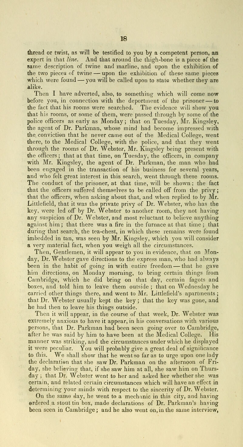 thread or twist, as will be testified to you by a competent person, an expert in that line. And that around the thigh-bone is a piece ©f the same description of twine and marline, and upon the exhibition of the two pieces of twine — upon the exhibition of these same pieces which were found — you will be called upon to state whether they are alike. Then I have adverted, also, to something which will come now before you, in connection with the deportment of the prisoner — to the fact that his rooms were searched. The evidence will show you that his rooms, or some of them, were passed through by some of the police officers as early as Monday; that on Tuesday, Mr. Kingsley, the agent of Dr. Parkman, whose mind had become impressed with the. conviction that he never came out of the Medical College, went there, to the Medical College, with the police, and that they went through the rooms of Dr. Webste-r, Mr. Kingsley being present with the officers; that at that time, on Tuesday, the officers, in company with Mr. Kingsley, the agent of Dr. Parkman, the man who had been engaged in the transaction of his business for several years, and who felt great interest in this search, went through these rooms. The conduct of the prisoner, at that time, will be shown; the fact that the officers suffered themselves to be called off from the privy; that the officers, when asking about that, and when replied to by Mr. Littlefield, that it was the private privy of Dr. Webster, who has the key, were led off by Dr. Webster to another room, they not having any suspicion of Dr. Webster, and most reluctant to believe anything against him; that there was a fire in the furnace at that time ; that during that search, the tea-chest, in which these remains were found imbedded in tan, was seen by Mr. Kingsley, which you will consider a very material fact, when you weigh all the circumstances. Then, Gentlemen, it will appear to you in evidence, that on Mon- day, Dr. Webster gave directions to the express man, who had always been in the habit of going in with entire freedom — that he gave him directions, on Monday morning, to bring certain things from Cambridge, which he did bring on that day, certain fagots and boxes, and told him to leave them outside ; that on Wednesday he carried other things there, and went to Mr. Littlefield's apartments ; that Dr. Webster usually kept the key ; that the key was gone, and he had then to leave his things outside. Then it will appear, in the course of that week. Dr. Webster was extremely anxious to have it appear, in his conversations with various persons, that Dr. Parkman had been seen going over to Cambridge, after he was said by him to have been at the Medical College. His manner was striking, and the circumstances under which he displayed it were peculiar. You will probably give a great deal of significance to tTiis. We shall show that he went so far as to urge upon one lady the declaration that she saw Dr. Parkman on the afternoon of Fri- day, she believing that, if she saw him at all, she saw him on Thurs- day ; that Dr. Webster went to her and asked her whether she was certain, and related certain circumstances which will have an effect in determining your minds with respect to the sincerity of Dr. Webster, On the same day, he went to a mechanic in this city, and having erdered a stout tin box, made declarations of Dr. Parkman's having been seen in Cambridge; and he also went on, in the same interview,