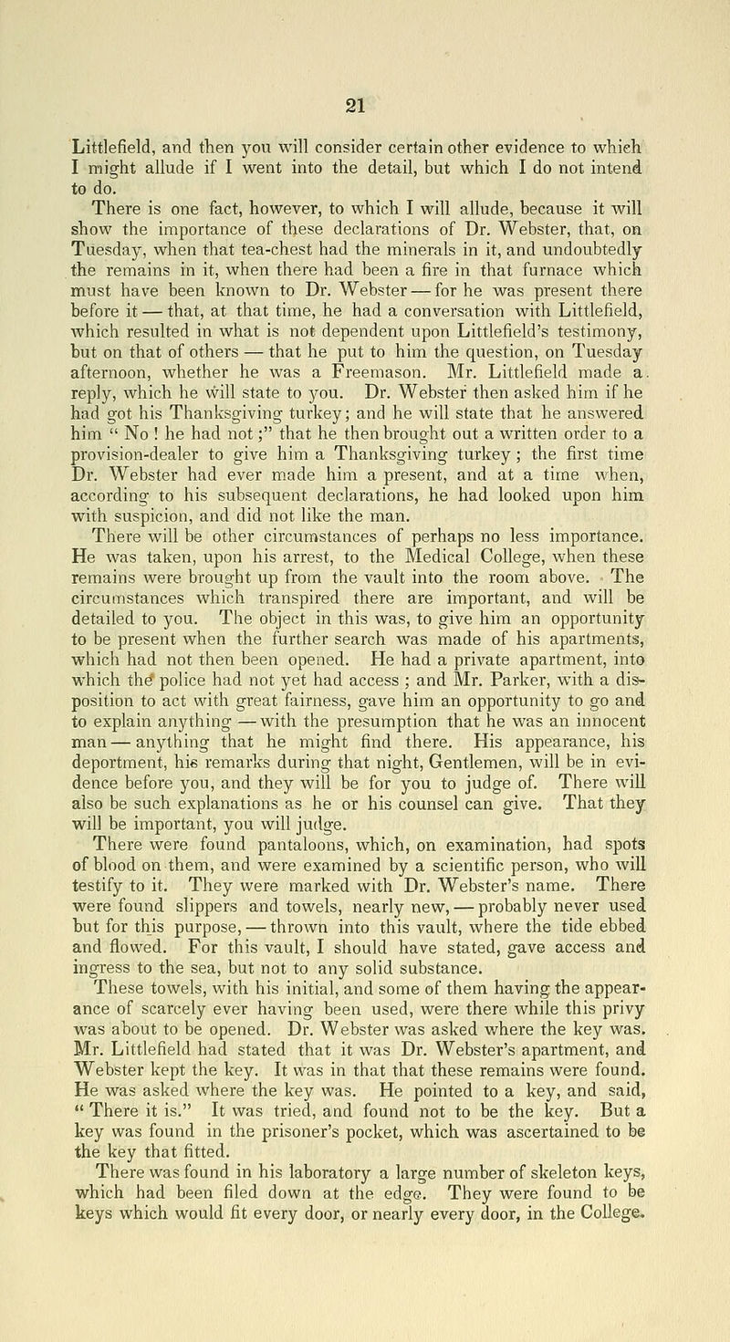 Littlefield, and then you will consider certain other evidence to which I might allude if I went into the detail, but which I do not intend to do. There is one fact, however, to which I will allude, because it will show the importance of these declarations of Dr. Webster, that, on Tuesday, when that tea-chest had the minerals in it, and undoubtedly the remains in it, when there had been a fire in that furnace which must have been known to Dr. Webster — for he was present there before it — that, at that time, he had a conversation with Littlefield, which resulted in what is not dependent upon Littlefield's testimony, but on that of others — that he put to him the question, on Tuesday afternoon, whether he was a Freemason. Mr. Littlefield made a. reply, which he will state to you. Dr. Webster then asked him if he had got his Thanksgiving turkey; and he will state that he answered him  No ! he had not; that he then brought out a written order to a provision-dealer to give him a Thanksgiving turkey; the first time Dr. Webster had ever made him a present, and at a time when, according to his subsequent declarations, he had looked upon him with suspicion, and did not like the man. There will be other circumstances of perhaps no less importance. He was taken, upon his arrest, to the Medical College, when these remains were brought up from the vault into the room above. The circumstances which transpired there are important, and will be detailed to you. The object in this was, to give him an opportunity to be present when the further search was made of his apartments, which had not then been opened. He had a private apartment, into which the' police had not yet had access ; and Mr. Parker, with a dis- position to act with great fairness, gave him an opportunity to go and to explain anything —with the presumption that he was an innocent man — anything that he might find there. His appearance, his deportment, his remarks during that night. Gentlemen, will be in evi- dence before you, and they will be for you to judge of. There will also be such explanations as he or his counsel can give. That they will be important, you will judge. There were found pantaloons, which, on examination, had spots of blood on them, and were examined by a scientific person, who will testify to it. They were marked with Dr. Webster's name. There were found slippers and towels, nearly new, — probably never used but for this purpose, — thrown into this vault, where the tide ebbed and flowed. For this vault, I should have stated, gave access and ingress to the sea, but not to any solid substance. These towels, with his initial, and some of them having the appear- ance of scarcely ever having been used, were there while this privy was about to be opened. Dr. Webster was asked where the key was. Mr. Littlefield had stated that it was Dr. Webster's apartment, and Webster kept the key. It was in that that these remains were found. He was asked where the key was. He pointed to a key, and said,  There it is. It was tried, and found not to be the key. But a key was found in the prisoner's pocket, which was ascertained to be the key that fitted. There was found in his laboratory a large number of skeleton keys, which had been filed down at the edge. They were found to be keys which would fit every door, or nearly every door, in the College*