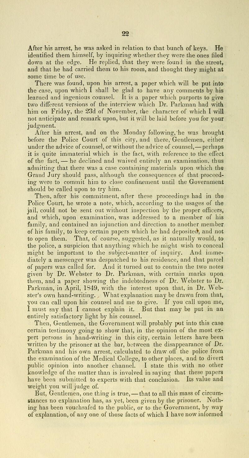 After his arrest, he was asked in relation to that bunch of keys. He identified them himself, by inquiring whether they were the ones filed down at the edge. He replied, that they were found in the street, and that he had carried them to his room, and thought they might at some time be of use. There was found, upon his arrest, a paper which will be put into the case, upon which I shall be glad to have any comments by his learned and ingenious counsel. It is a paper which purports to give two different versions of the interview which Dr. Parkman had with him on Friday, the 23d of November, the character of which I will not anticipate and remark upon, but it will be laid before you for your judgment. After his arrest, and on the Monday following, he was brought before the Police Court of this city, and there, Gentlemen, either under the advice of counsel, or without the advice of counsel,— perhaps it is quite immaterial which is the fact, with reference to the effect of the fact, — he declined and waived entirely an examination, thus admitting that there was a case containing materials upon which the Grand Jury should pass, although the consequences of that proceed- ing were to commit him to close confinement until the Government should be called upon to try him. Then, after his commitment, after these proceedings had in the Police Court, he wrote a note, which, according to the usages of the jail, could not be sent out without inspection by the proper officers, and which, upon examination, was addressed to a member of his family, and contained an injunction and direction to another member ef his family, to keep certain papers which he had deposited*, and not to open them. That, of course, suggested, as it naturally would, to the police, a suspicion that anything which he niight wish to conceal might be important to the subject-matter of inquiry. And imme- diately a messenger was despatched to his residence, and that parcel of papers was called for. And it turned out to contain the two notes given by Dr. Webster to Dr. Parkman, with certain marks upon them, and a paper showing the indebtedness of Dr. Webster to Dr. Parkman, in April, 1849, with the interest upon that, in Dr. Web- ster's own hand-writing.,, What explanation may be drawn from that, you can call upon his counsel and me to give. If you call upon me, I must say that I cannot explain it. But that may be put in an entirely satisfactory light by his counsel. Then, Gentlemen, the Government will probably put into this case certain testimony going to show that, in the opinion of the most ex- pert persons in hand-writing in this city, certain letters have been written by the prisoner at the bar, between the disappearance of Dr. Parkman and his own arrest, calculated to draw off the police from the examination of the Medical College, to other places, and to divert public opinion into another channel. I state this with no other knowledge of the matter than is involved in saying that these papers have been submitted to experts with that conclusion. Its value and weight you will judge of. But, Gentlemen, one thing is true, — that to all this mass of circum- stances no explanation has, as yet, been given by the prisoner. Noth- ing has been vouchsafed to the public, or to the Government, by way of explanation, of any one of these facts of which I have now informed