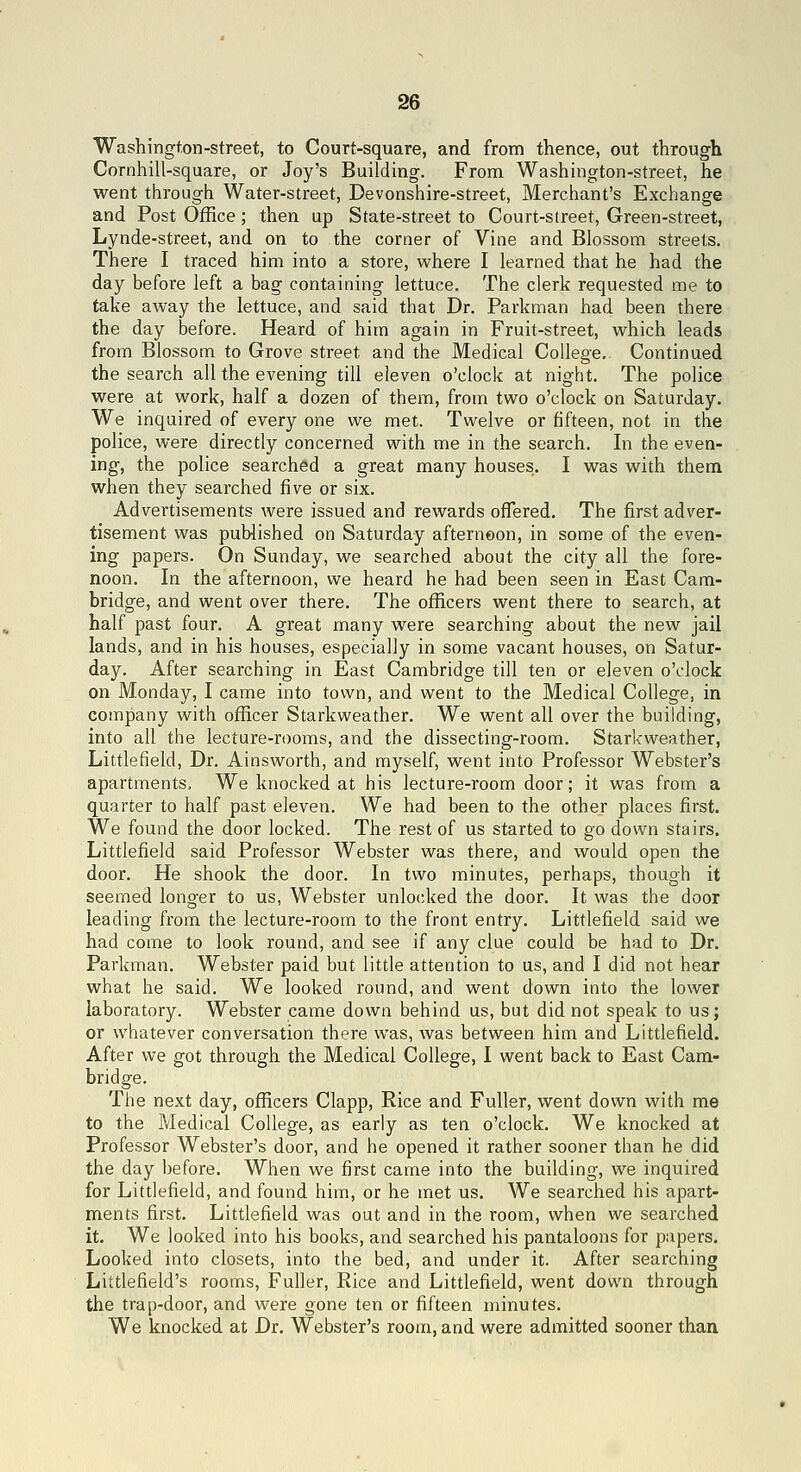 Washington-street, to Court-square, and from thence, out through Cornhill-square, or Joy's Building. From Washington-street, he went througii Water-street, Devonshire-street, Merchant's Exciiange and Post Office; then up State-street to Court-street, Green-street, Lynde-street, and on to the corner of Vine and Blossom streets. There I traced him into a store, where I learned that he had the day before left a bag containing lettuce. The clerk requested me to take away the lettuce, and said that Dr. Parkman had been there the day before. Heard of him again in Fruit-street, which leads from Blossom to Grove street and the Medical College. Continued the search all the evening till eleven o'clock at night. The police were at work, half a dozen of them, from two o'clock on Saturday. We inquired of every one we met. Twelve or fifteen, not in the police, were directly concerned with me in the search. In the even- ing, the police searched a great many houses. I was with them when they searched five or six. Advertisements were issued and rewards offered. The first adver- tisement was published on Saturday afternoon, in some of the even- ing papers. On Sunday, we searched about the city all the fore- noon. In the afternoon, we heard he had been seen in East Cam- bridge, and went over there. The officers went there to search, at half past four. A great many were searching about the new jail lands, and in his houses, especially in some vacant houses, on Satur- day. After searching in East Cambridge till ten or eleven o'clock on Monday, I came into town, and went to the Medical College, in company with officer Starkweather. We went all over the building, into all the lecture-rooms, and the dissecting-room. Starkweather, Littlefield, Dr. Ainsworth, and myself, went into Professor Webster's apartments. We knocked at his lecture-room door; it was from a quarter to half past eleven. We had been to the other places first. We found the door locked. The rest of us started to go down stairs. Littlefield said Professor Webster was there, and would open the door. He shook the door. In two minutes, perhaps, though it seemed longer to us, Webster unlocked the door. It was the door leading from the lecture-room to the front entry. Littlefield said we had come to look round, and see if any clue could be had to Dr. Parkman. Webster paid but little attention to us, and I did not hear what he said. We looked round, and went down into the lower laboratory. Webster came down behind us, but did not speak to us; or whatever conversation there was, was between him and Littlefield. After we got through the Medical College, I went back to East Cam- bridge, The next day, officers Clapp, Rice and Fuller, went down with me to the Medical College, as early as ten o'clock. We knocked at Professor Webster's door, and he opened it rather sooner than he did the day before. When we first came into the building, we inquired for Littlefield, and found him, or he met us. We searched his apart- ments first. Littlefield was out and in the room, when we searched it. We looked into his books, and searched his pantaloons for papers. Looked into closets, into the bed, and under it. After searching Littlefield's rooms, Fuller, Rice and Littlefield, went down through the trap-door, and were gone ten or fifteen minutes. We knocked at Dr. Webster's room, and were admitted sooner than